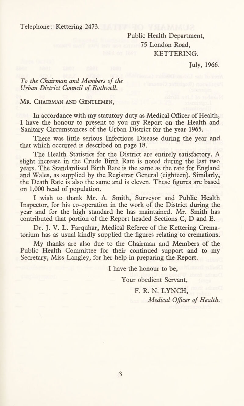 Telephone: Kettering 2473. Public Health Department, 75 London Road, KETTERING. July, 1966. To the Chairman and Members of the Urban District Council of Rothwell. Mr. Chairman and Gentlemen, In accordance with my statutory duty as Medical Officer of Health, I have the honour to present to you my Report on the Health and Sanitary Circumstances of the Urban District for the year 1965. There was little serious Infectious Disease during the year and that which occurred is described on page 18. The Health Statistics for the District are entirely satisfactory. A slight increase in the Crude Birth Rate is noted during the last two years. The Standardised Birth Rate is the same as the rate for England and Wales, as supplied by the Registrar General (eighteen). Similarly, the Death Rate is also the same and is eleven. These figures are based on 1,000 head of population. I wish to thank Mr. A. Smith, Surveyor and Public Health Inspector, for his co-operation in the work of the District during the year and for the high standard he has maintained. Mr. Smith has contributed that portion of the Report headed Sections C, D and E. Dr. J. V. L. Farquhar, Medical Referee of the Kettering Crema¬ torium has as usual kindly supplied the figures relating to cremations. My thanks are also due to the Chairman and Members of the Public Health Committee for their continued support and to my Secretary, Miss Langley, for her help in preparing the Report. I have the honour to be. Your obedient Servant, F. R. N. LYNCH, Medical Officer of Health.