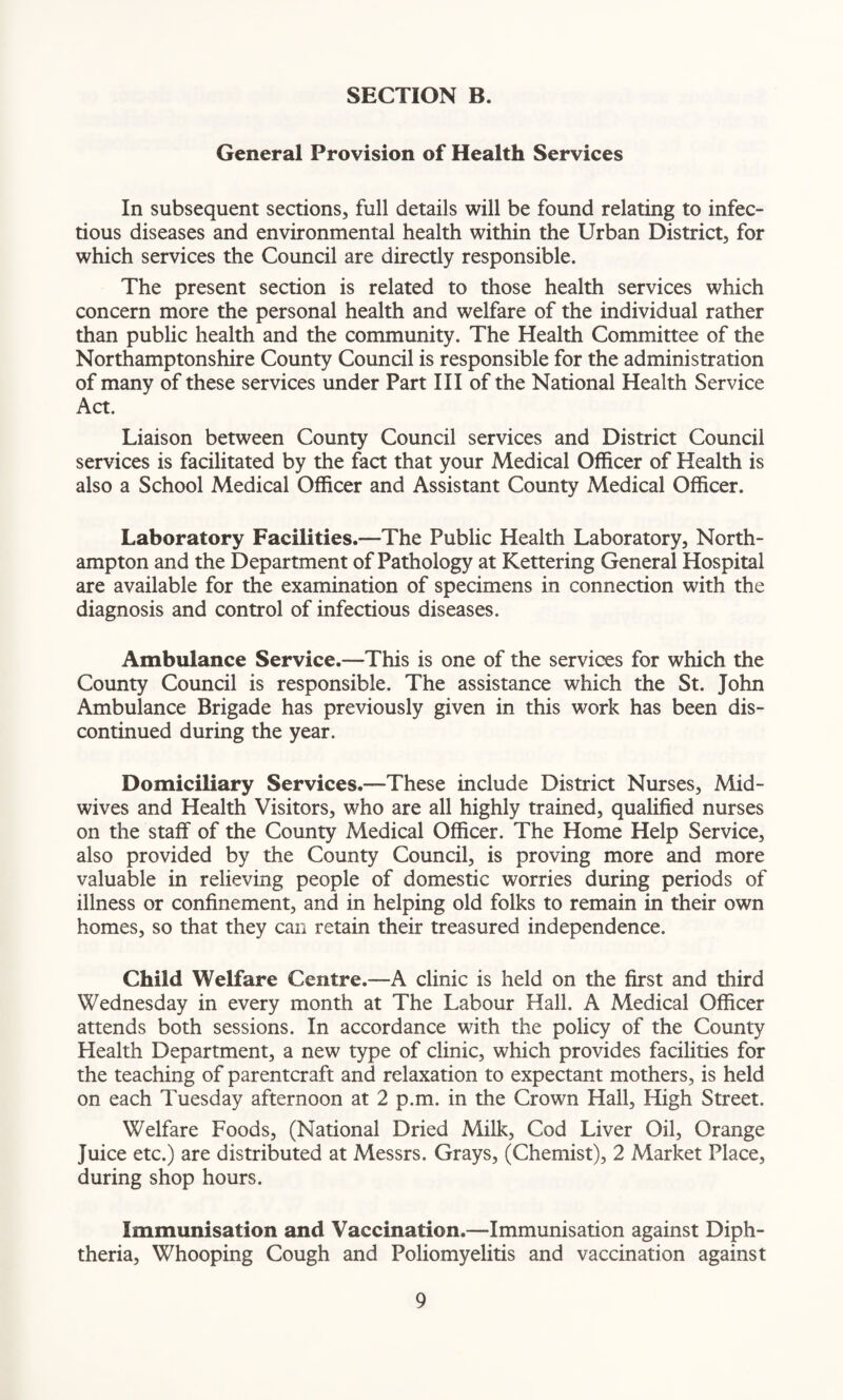 General Provision of Health Services In subsequent sections, full details will be found relating to infec¬ tious diseases and environmental health within the Urban District, for which services the Council are directly responsible. The present section is related to those health services which concern more the personal health and welfare of the individual rather than public health and the community. The Health Committee of the Northamptonshire County Council is responsible for the administration of many of these services under Part III of the National Health Service Act. Liaison between County Council services and District Council services is facilitated by the fact that your Medical Officer of Health is also a School Medical Officer and Assistant County Medical Officer. Laboratory Facilities.—The Public Health Laboratory, North¬ ampton and the Department of Pathology at Kettering General Hospital are available for the examination of specimens in connection with the diagnosis and control of infectious diseases. Ambulance Service.—This is one of the services for which the County Council is responsible. The assistance which the St. John Ambulance Brigade has previously given in this work has been dis¬ continued during the year. Domiciliary Services.—These include District Nurses, Mid¬ wives and Health Visitors, who are all highly trained, qualified nurses on the staff of the County Medical Officer. The Home Help Service, also provided by the County Council, is proving more and more valuable in relieving people of domestic worries during periods of illness or confinement, and in helping old folks to remain in their own homes, so that they can retain their treasured independence. Child Welfare Centre.—A clinic is held on the first and third Wednesday in every month at The Labour Hall. A Medical Officer attends both sessions. In accordance with the policy of the County Health Department, a new type of clinic, which provides facilities for the teaching of parentcraft and relaxation to expectant mothers, is held on each Tuesday afternoon at 2 p.m. in the Crown Hall, High Street. Welfare Foods, (National Dried Milk, Cod Liver Oil, Orange Juice etc.) are distributed at Messrs. Grays, (Chemist), 2 Market Place, during shop hours. Immunisation and Vaccination.—Immunisation against Diph¬ theria, Whooping Cough and Poliomyelitis and vaccination against