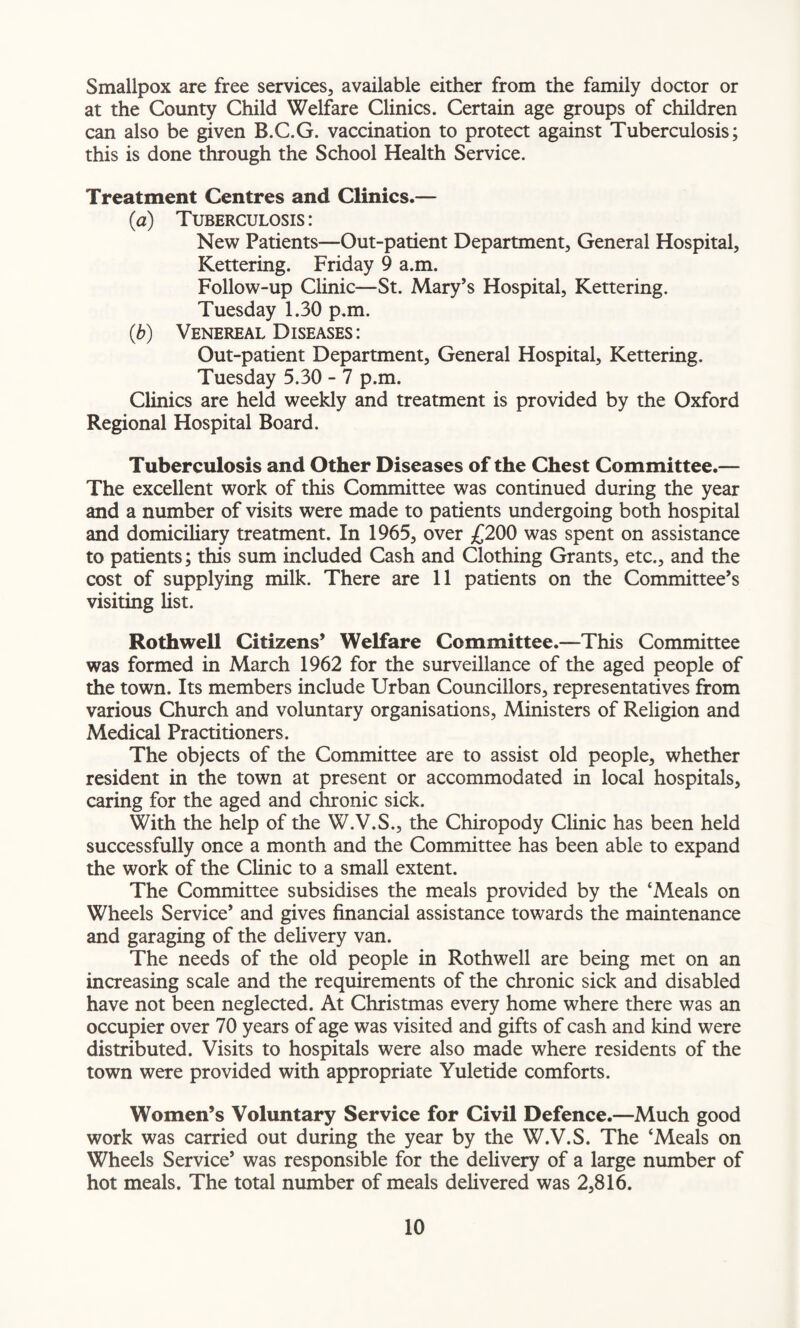 Smallpox are free services, available either from the family doctor or at the County Child Welfare Clinics. Certain age groups of children can also be given B.C.G. vaccination to protect against Tuberculosis; this is done through the School Health Service. Treatment Centres and Clinics.— (a) Tuberculosis: New Patients—Out-patient Department, General Hospital, Kettering. Friday 9 a.m. Follow-up Clinic—St. Mary’s Hospital, Kettering. Tuesday 1.30 p.m. (■b) Venereal Diseases: Out-patient Department, General Hospital, Kettering. Tuesday 5.30 - 7 p.m. Clinics are held weekly and treatment is provided by the Oxford Regional Hospital Board. Tuberculosis and Other Diseases of the Chest Committee.— The excellent work of this Committee was continued during the year and a number of visits were made to patients undergoing both hospital and domiciliary treatment. In 1965, over £200 was spent on assistance to patients; this sum included Cash and Clothing Grants, etc., and the cost of supplying milk. There are 11 patients on the Committee’s visiting list. Rothwell Citizens’ Welfare Committee.—This Committee was formed in March 1962 for the surveillance of the aged people of the town. Its members include Urban Councillors, representatives from various Church and voluntary organisations, Ministers of Religion and Medical Practitioners. The objects of the Committee are to assist old people, whether resident in the town at present or accommodated in local hospitals, caring for the aged and chronic sick. With the help of the W.V.S., the Chiropody Clinic has been held successfully once a month and the Committee has been able to expand the work of the Clinic to a small extent. The Committee subsidises the meals provided by the ‘Meals on Wheels Service’ and gives financial assistance towards the maintenance and garaging of the delivery van. The needs of the old people in Rothwell are being met on an increasing scale and the requirements of the chronic sick and disabled have not been neglected. At Christmas every home where there was an occupier over 70 years of age was visited and gifts of cash and kind were distributed. Visits to hospitals were also made where residents of the town were provided with appropriate Yuletide comforts. Women’s Voluntary Service for Civil Defence.—Much good work was carried out during the year by the W.V.S. The ‘Meals on Wheels Service’ was responsible for the delivery of a large number of hot meals. The total number of meals delivered was 2,816.