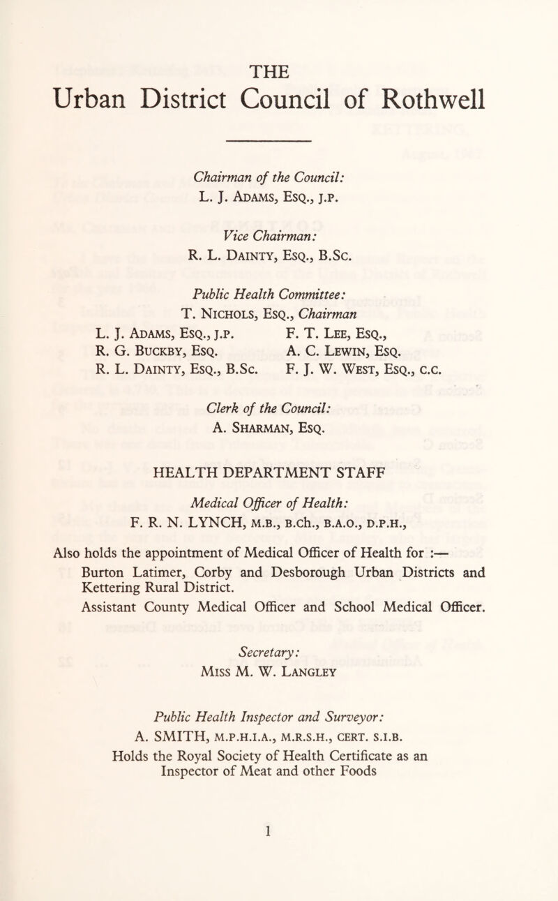 THE Urban District Council of Rothwell Chairman of the Council: L. J. Adams, Esq., j.p. Vice Chairman: R. L. Dainty, Esq., B.Sc. Public Health Committee: T. Nichols, Esq., Chairman L. J. Adams, Esq., j.p. F. T. Lee, Esq., R. G. Buckby, Esq. A. C. Lewin, Esq. R. L. Dainty, Esq., B.Sc. F. J. W. West, Esq., c.c. Clerk of the Council: A. Sharman, Esq. HEALTH DEPARTMENT STAFF Medical Officer of Health: F. R. N. LYNCH, m.b., B.ch., b.a.o., d.p.h., Also holds the appointment of Medical Officer of Health for :— Burton Latimer, Corby and Desborough Urban Districts and Kettering Rural District. Assistant County Medical Officer and School Medical Officer. Secretary: Miss M. W. Langley Public Health Inspector and Surveyor: A. SMITH, M.P.H.I.A., M.R.S.H., CERT. S.I.B. Holds the Royal Society of Health Certificate as an Inspector of Meat and other Foods