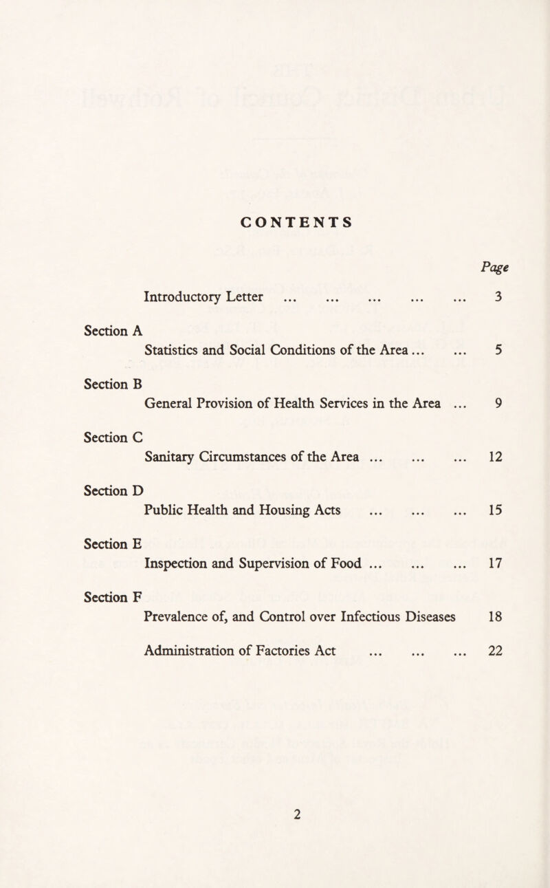 CONTENTS Page Introductory Letter . 3 Section A Statistics and Social Conditions of the Area. 5 Section B General Provision of Health Services in the Area ... 9 Section C Sanitary Circumstances of the Area. 12 Section D Public Health and Housing Acts . 15 Section E Inspection and Supervision of Food. 17 Section F Prevalence of, and Control over Infectious Diseases 18 Administration of Factories Act . 22