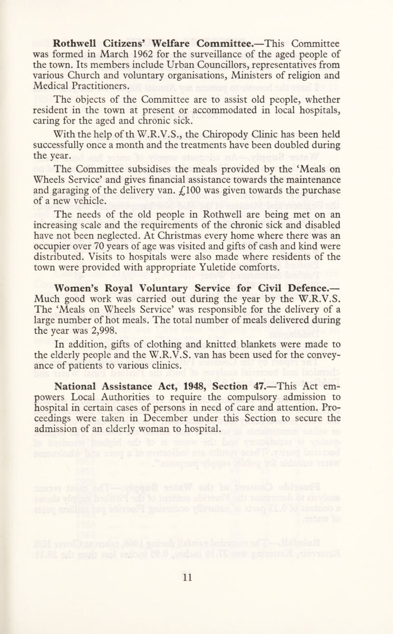 Rothwell Citizens’ Welfare Committee.—This Committee was formed in March 1962 for the surveillance of the aged people of the town. Its members include Urban Councillors, representatives from various Church and voluntary organisations, Ministers of religion and Medical Practitioners. The objects of the Committee are to assist old people, whether resident in the town at present or accommodated in local hospitals, caring for the aged and chronic sick. With the help of th W.R.V.S., the Chiropody Clinic has been held successfully once a month and the treatments have been doubled during the year. The Committee subsidises the meals provided by the ‘Meals on Wheels Service’ and gives financial assistance towards the maintenance and garaging of the delivery van. £100 was given towards the purchase of a new vehicle. The needs of the old people in Rothwell are being met on an increasing scale and the requirements of the chronic sick and disabled have not been neglected. At Christmas every home where there was an occupier over 70 years of age was visited and gifts of cash and kind were distributed. Visits to hospitals were also made where residents of the town were provided with appropriate Yuletide comforts. Women’s Royal Voluntary Service for Civil Defence.— Much good work was carried out during the year by the W.R.V.S. The ‘Meals on Wheels Service’ was responsible for the delivery of a large number of hot meals. The total number of meals delivered during the year was 2,998. In addition, gifts of clothing and knitted blankets were made to the elderly people and the W.R.V.S. van has been used for the convey¬ ance of patients to various clinics. National Assistance Act, 1948, Section 47.—This Act em¬ powers Local Authorities to require the compulsory admission to hospital in certain cases of persons in need of care and attention. Pro¬ ceedings were taken in December under this Section to secure the admission of an elderly woman to hospital.