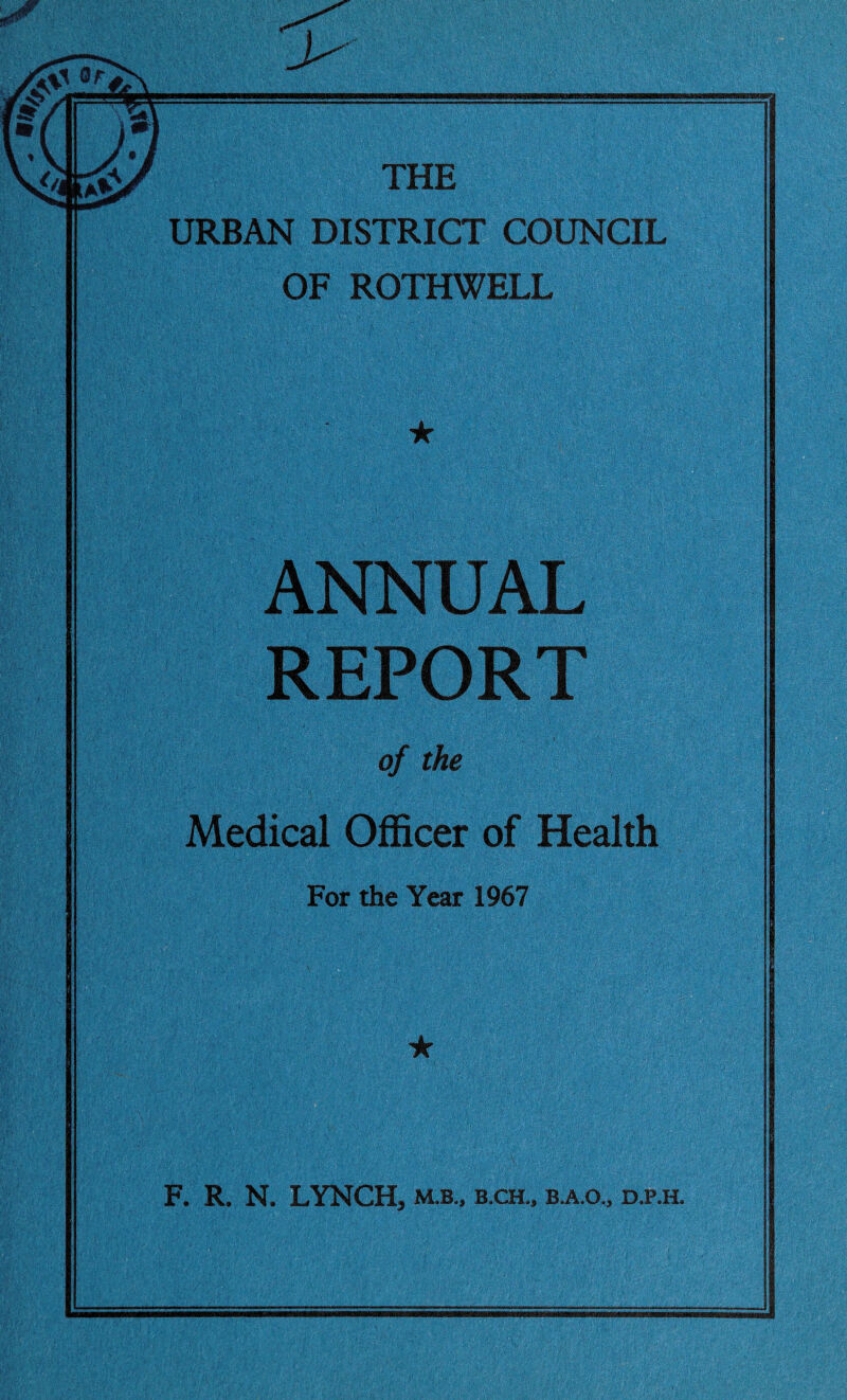 > THE URBAN DISTRICT COUNCIL OF ROTHWELL ★ ANNUAL REPORT of the Medical Officer of Health For the Year 1967 ★ F. R. N. LYNCH, m.b., b.ch., b.a.o.5 d.p.h.