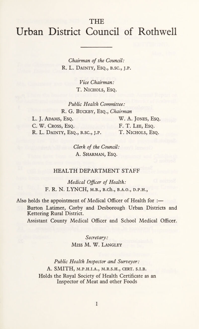 THE Urban District Council of Rothwell Chairman of the Council: R. L. Dainty, Esq., b.sc., j.p. Vice Chairman: T. Nichols, Esq. Public Health Committee: R. G. Buckby, Esq., Chairman L. J. Adams, Esq. W. A. Jones, Esq. C. W. Cross, Esq. F. T. Lee, Esq. R. L. Dainty, Esq., b.sc., j.p. T. Nichols, Esq. Clerk of the Council: A. Sharman, Esq. HEALTH DEPARTMENT STAFF Medical Officer of Health: F. R. N. LYNCH, m.b., B.ch., b.a.o., d.p.h., Also holds the appointment of Medical Officer of Health for :— Burton Latimer, Corby and Desborough Urban Districts and Kettering Rural District. Assistant County Medical Officer and School Medical Officer. Secretary: Miss M. W. Langley Public Health Inspector and Surveyor: A. SMITH, M.P.H.I.A., M.R.S.H., CERT. S.I.B. Holds the Royal Society of Health Certificate as an Inspector of Meat and other Foods