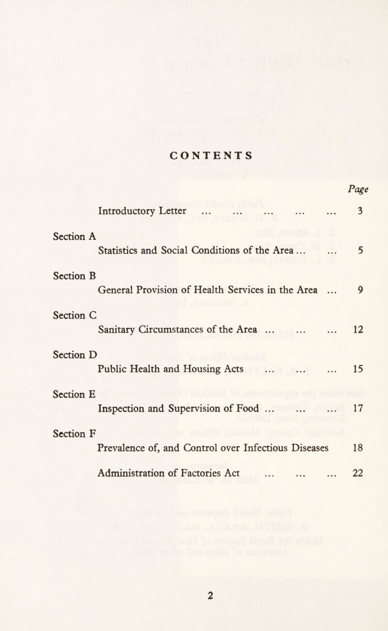 CONTENTS Page Introductory Letter . 3 Section A Statistics and Social Conditions of the Area. 5 Section B General Provision of Health Services in the Area ... 9 Section C Sanitary Circumstances of the Area. 12 Section D Public Health and Housing Acts . 15 Section E Inspection and Supervision of Food. 17 Section F Prevalence of, and Control over Infectious Diseases 18 Administration of Factories Act . 22