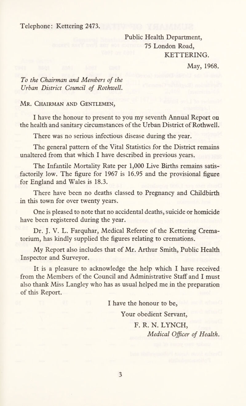 Telephone: Kettering 2473. Public Health Department, 75 London Road, KETTERING. May, 1968. To the Chairman and Members of the Urban District Council of Rothwell. Mr. Chairman and Gentlemen, I have the honour to present to you my seventh Annual Report on the health and sanitary circumstances of the Urban District of Rothwell. There was no serious infectious disease during the year. The general pattern of the Vital Statistics for the District remains unaltered from that which I have described in previous years. The Infantile Mortality Rate per 1,000 Live Births remains satis¬ factorily low. The figure for 1967 is 16.95 and the provisional figure for England and Wales is 18.3. There have been no deaths classed to Pregnancy and Childbirth in this town for over twenty years. One is pleased to note that no accidental deaths, suicide or homicide have been registered during the year. Dr. J. V. L. Farquhar, Medical Referee of the Kettering Crema¬ torium, has kindly supplied the figures relating to cremations. My Report also includes that of Mr. Arthur Smith, Public Health Inspector and Surveyor. It is a pleasure to acknowledge the help which I have received from the Members of the Council and Administrative Staff and I must also thank Miss Langley who has as usual helped me in the preparation of this Report. I have the honour to be, Your obedient Servant, F. R. N. LYNCH, Medical Officer of Health.