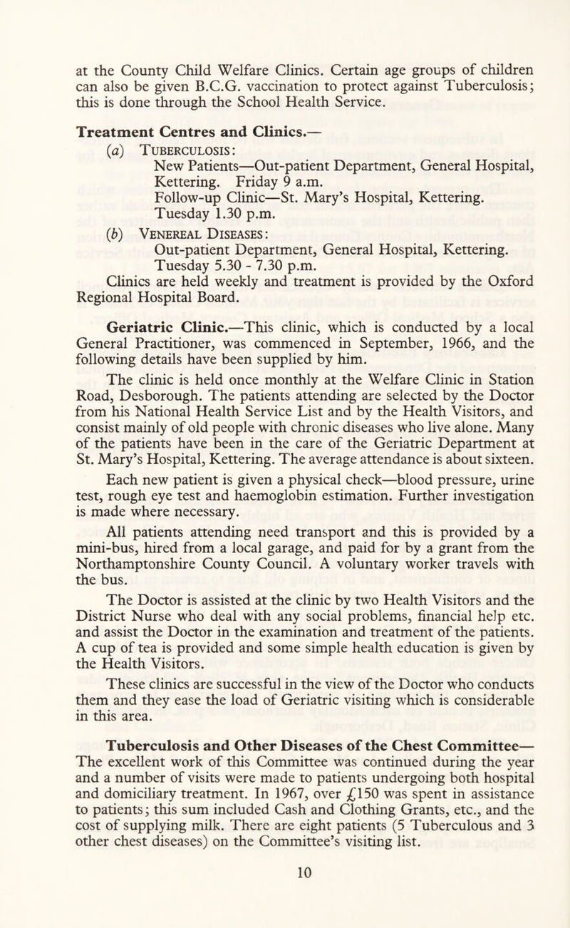 at the County Child Welfare Clinics. Certain age groups of children can also be given B.C.G. vaccination to protect against Tuberculosis; this is done through the School Health Service. Treatment Centres and Clinics.— (a) Tuberculosis: New Patients—Out-patient Department, General Hospital, Kettering. Friday 9 a.m. Follow-up Clinic—St. Mary’s Hospital, Kettering. Tuesday 1.30 p.m. (b) Venereal Diseases : Out-patient Department, General Hospital, Kettering. Tuesday 5.30 - 7.30 p.m. Clinics are held weekly and treatment is provided by the Oxford Regional Hospital Board. Geriatric Clinic.—This clinic, which is conducted by a local General Practitioner, was commenced in September, 1966, and the following details have been supplied by him. The clinic is held once monthly at the Welfare Clinic in Station Road, Desborough. The patients attending are selected by the Doctor from his National Health Service List and by the Health Visitors, and consist mainly of old people with chronic diseases who live alone. Many of the patients have been in the care of the Geriatric Department at St. Mary’s Hospital, Kettering. The average attendance is about sixteen. Each new patient is given a physical check—blood pressure, urine test, rough eye test and haemoglobin estimation. Further investigation is made where necessary. All patients attending need transport and this is provided by a mini-bus, hired from a local garage, and paid for by a grant from the Northamptonshire County Council. A voluntary worker travels with the bus. The Doctor is assisted at the clinic by two Health Visitors and the District Nurse who deal with any social problems, financial he]p etc. and assist the Doctor in the examination and treatment of the patients. A cup of tea is provided and some simple health education is given by the Health Visitors. These clinics are successful in the view of the Doctor who conducts them and they ease the load of Geriatric visiting which is considerable in this area. Tuberculosis and Other Diseases of the Chest Committee— The excellent work of this Committee was continued during the year and a number of visits were made to patients undergoing both hospital and domiciliary treatment. In 1967, over £150 was spent in assistance to patients; this sum included Cash and Clothing Grants, etc., and the cost of supplying milk. There are eight patients (5 Tuberculous and 3 other chest diseases) on the Committee’s visiting list.