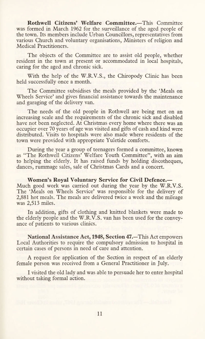 Rothwell Citizens’ Welfare Committee.—This Committee was formed in March 1962 for the surveillance of the aged people of the town. Its members include Urban Councillors, representatives from various Church and voluntary organisations. Ministers of religion and Medical Practitioners. The objects of the Committee are to assist old people, whether resident in the town at present or accommodated in local hospitals, caring for the aged and chronic sick. With the help of the W.R.V.S., the Chiropody Clinic has been held successfully once a month. The Committee subsidises the meals provided by the ‘Meals on Wheels Service’ and gives financial assistance towards the maintenance and garaging of the delivery van. The needs of the old people in Rothwell are being met on an increasing scale and the requirements of the chronic sick and disabled have not been neglected. At Christmas every home where there was an occupier over 70 years of age was visited and gifts of cash and kind were distributed. Visits to hospitals were also made where residents of the town were provided with appropriate Yuletide comforts. During the year a group of teenagers formed a committee, known as “The Rothwell Citizens’ Welfare Youth Committee”, with an aim to helping the elderly. It has raised funds by holding discotheques, dances, rummage sales, sale of Christmas Cards and a concert. Women’s Royal Voluntary Service for Civil Defence.— Much good work was carried out during the year by the W.R.V.S. The ‘Meals on Wheels Service’ was responsible for the delivery of 2,881 hot meals. The meals are delivered twice a week and the mileage was 2,513 miles. In addition, gifts of clothing and knitted blankets were made to the elderly people and the W.R.V.S. van has been used for the convey¬ ance of patients to various clinics. National Assistance Act, 1948, Section 47.—This Act empowers Local Authorities to require the compulsory admission to hospital in certain cases of persons in need of care and attention. A request for application of the Section in respect of an elderly female person was received from a General Practitioner in July. I visited the old lady and was able to persuade her to enter hospital without taking formal action.