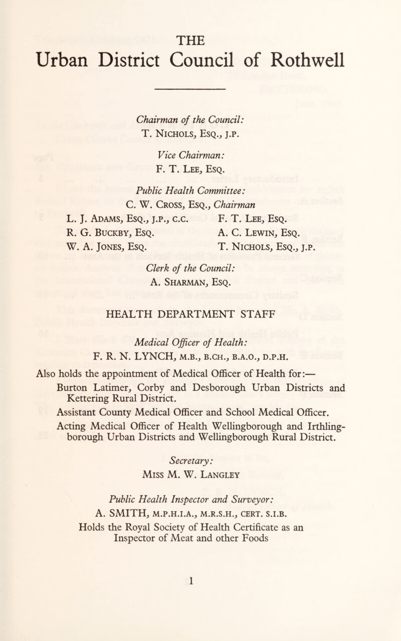 THE Urban District Council of Rothwell Chairman of the Council: T. Nichols,, Esq., j.p. Vice Chairman: F. T. Lee, Esq. Public Health Committee: C. W. Cross, Esq., Chairman L. J. Adams, Esq., j.p., c.c. F. T. Lee, Esq. R. G. Buckby, Esq. A. C. Lewin, Esq. W. A. Jones, Esq. T. Nichols, Esq., j.p. Clerk of the Council: A. Sharman, Esq. HEALTH DEPARTMENT STAFF Medical Officer of Health: F. R. N. LYNCH, m.b., b.ch., b.a.o., d.p.h. Also holds the appointment of Medical Officer of Health for:— Burton Latimer, Corby and Desborough Urban Districts and Kettering Rural District. Assistant County Medical Officer and School Medical Officer. Acting Medical Officer of Health Wellingborough and Irthling- borough Urban Districts and Wellingborough Rural District. Secretary: Miss M. W. Langley Public Health Inspector and Surveyor: A. SMITH, M.P.H.I.A., M.R.S.H., CERT. S.I.B. Holds the Royal Society of Health Certificate as an Inspector of Meat and other Foods