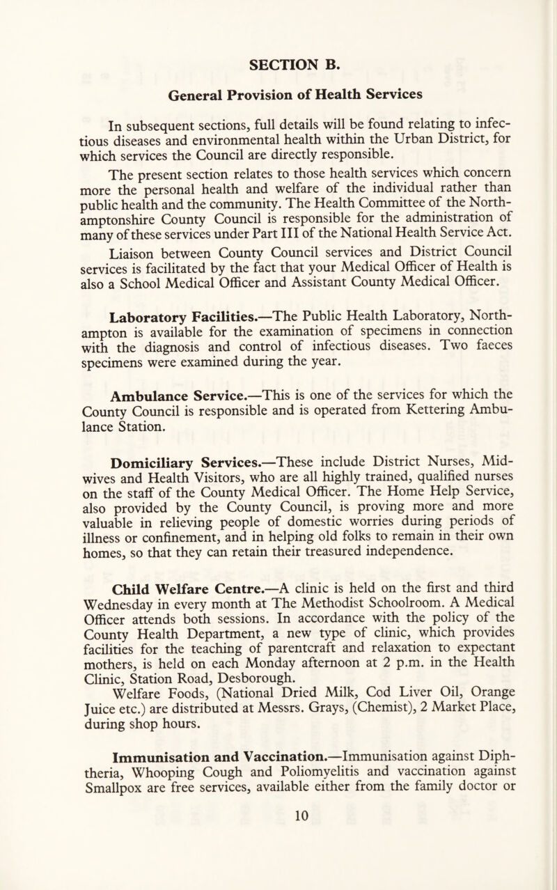 General Provision of Health Services In subsequent sections, full details will be found relating to infec¬ tious diseases and environmental health within the Urban District, for which services the Council are directly responsible. The present section relates to those health services which concern more the personal health and welfare of the individual rather than public health and the community. The Health Committee of the North¬ amptonshire County Council is responsible for the administration of many of these services under Part III of the National Health Service Act. Liaison between County Council services and District Council services is facilitated by the fact that your Medical Officer of Health is also a School Medical Officer and Assistant County Medical Officer. Laboratory Facilities—The Public Health Laboratory, North¬ ampton is available for the examination of specimens in connection with the diagnosis and control of infectious diseases. Two faeces specimens were examined during the year. Ambulance Service.—This is one of the services for which the County Council is responsible and is operated from Kettering Ambu¬ lance Station. Domiciliary Services.—These include District Nurses, Mid¬ wives and Health Visitors, who are all highly trained, qualified nurses on the staff of the County Medical Officer. The Home Help Service, also provided by the County Council, is proving more and more valuable in relieving people of domestic worries during periods of illness or confinement, and in helping old folks to remain in their own homes, so that they can retain their treasured independence. Child Welfare Centre.—A clinic is held on the first and third Wednesday in every month at The Methodist Schoolroom. A Medical Officer attends both sessions. In accordance with the policy of the County Health Department, a new type of clinic, which provides facilities for the teaching of parentcraft and relaxation to expectant mothers, is held on each Monday afternoon at 2 p.m. in the Health Clinic, Station Road, Desborough. Welfare Foods, (National Dried Milk, Cod Liver Oil, Orange Juice etc.) are distributed at Messrs. Grays, (Chemist), 2 Market Place, during shop hours. Immunisation and Vaccination.—Immunisation against Diph¬ theria, Whooping Cough and Poliomyelitis and vaccination against Smallpox are free services, available either from the family doctor or