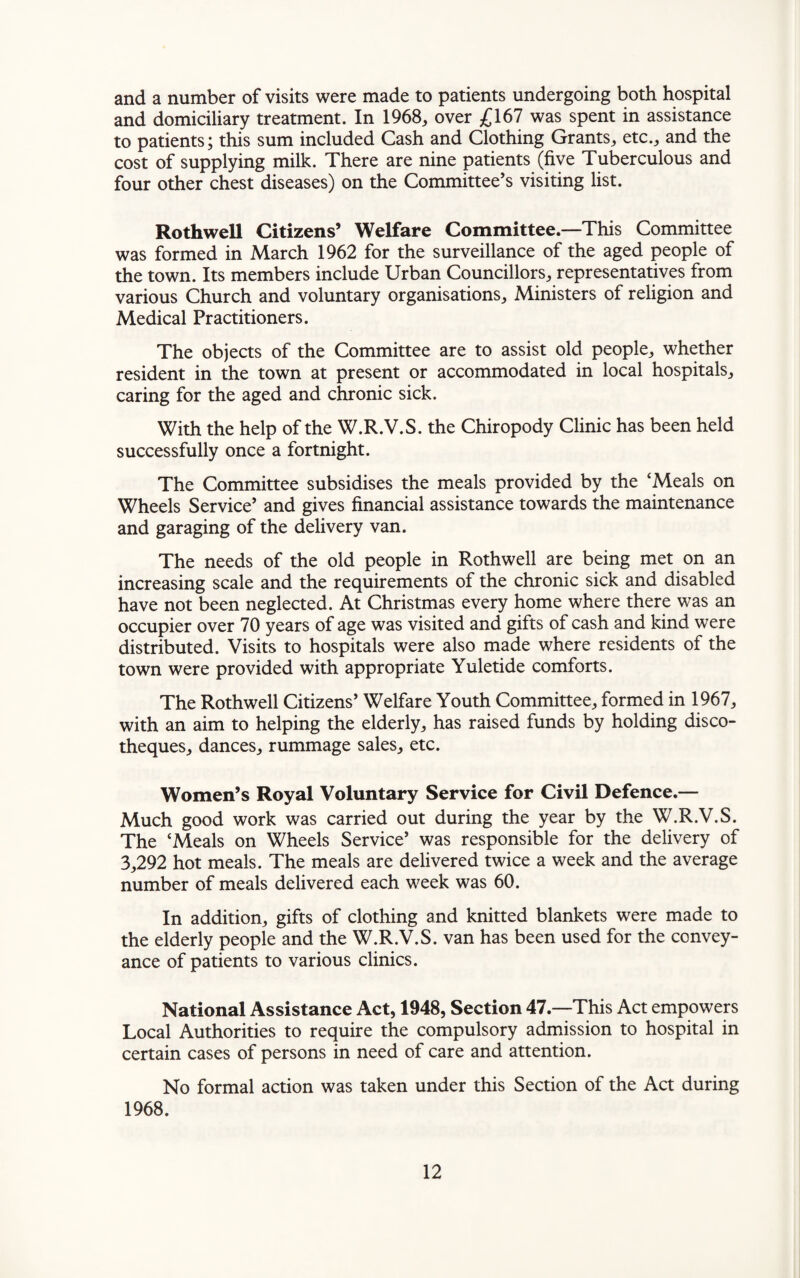 and a number of visits were made to patients undergoing both hospital and domiciliary treatment. In 1968, over £167 was spent in assistance to patients; this sum included Cash and Clothing Grants, etc., and the cost of supplying milk. There are nine patients (five Tuberculous and four other chest diseases) on the Committee’s visiting list. Roth well Citizens’ Welfare Committee.—This Committee was formed in March 1962 for the surveillance of the aged people of the town. Its members include Urban Councillors, representatives from various Church and voluntary organisations. Ministers of religion and Medical Practitioners. The objects of the Committee are to assist old people, whether resident in the town at present or accommodated in local hospitals, caring for the aged and chronic sick. With the help of the W.R.V.S. the Chiropody Clinic has been held successfully once a fortnight. The Committee subsidises the meals provided by the ‘Meals on Wheels Service’ and gives financial assistance towards the maintenance and garaging of the delivery van. The needs of the old people in Rothwell are being met on an increasing scale and the requirements of the chronic sick and disabled have not been neglected. At Christmas every home where there was an occupier over 70 years of age was visited and gifts of cash and kind were distributed. Visits to hospitals were also made where residents of the town were provided with appropriate Yuletide comforts. The Rothwell Citizens’ Welfare Youth Committee, formed in 1967, with an aim to helping the elderly, has raised funds by holding disco¬ theques, dances, rummage sales, etc. Women’s Royal Voluntary Service for Civil Defence.— Much good work was carried out during the year by the W.R.V.S. The ‘Meals on Wheels Service’ was responsible for the delivery of 3,292 hot meals. The meals are delivered twice a week and the average number of meals delivered each week was 60. In addition, gifts of clothing and knitted blankets were made to the elderly people and the W.R.V.S. van has been used for the convey¬ ance of patients to various clinics. National Assistance Act, 1948, Section 47.—This Act empowers Local Authorities to require the compulsory admission to hospital in certain cases of persons in need of care and attention. No formal action was taken under this Section of the Act during 1968.