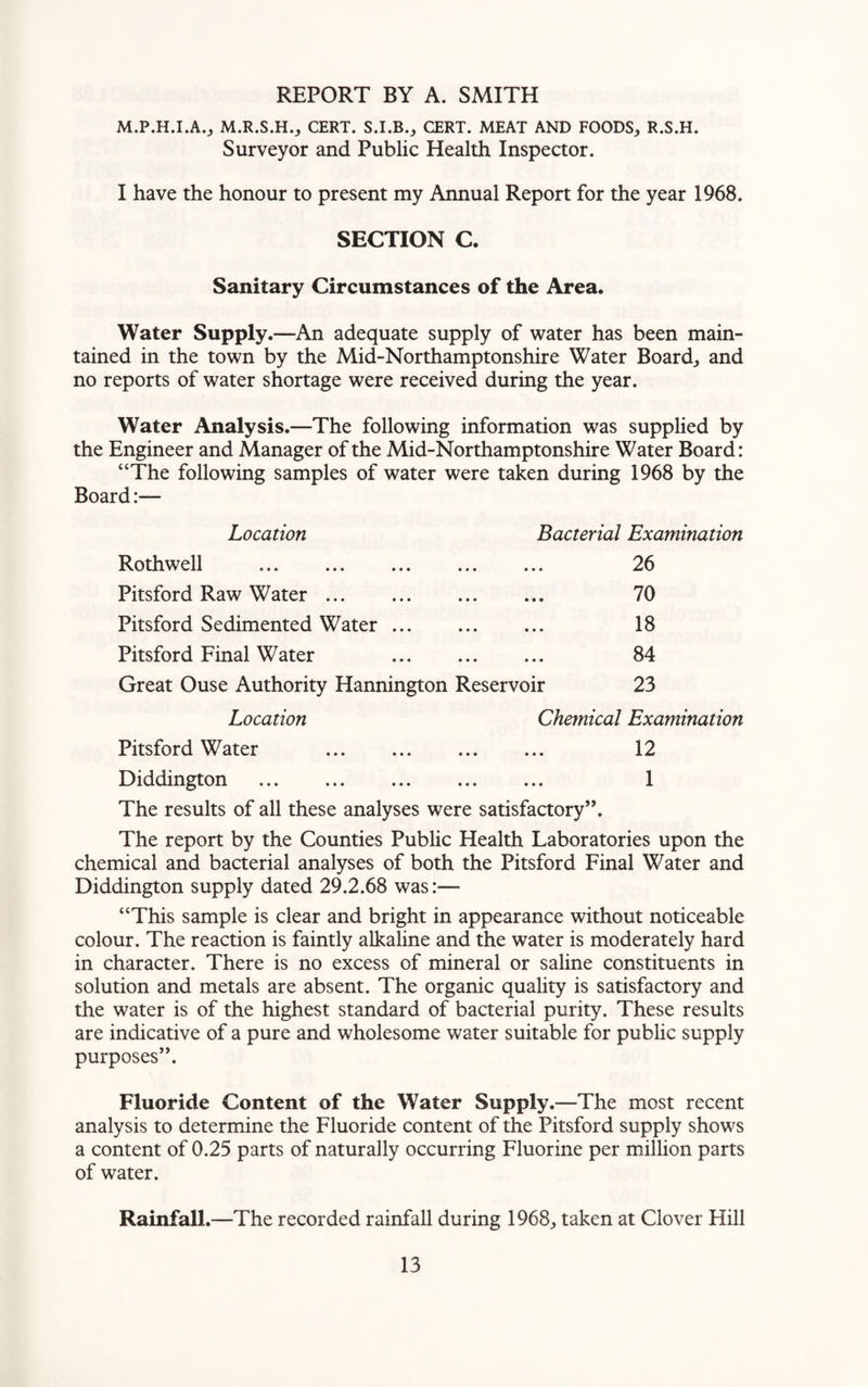 REPORT BY A. SMITH M.P.H.I.A., M.R.S.H., CERT. S.I.B., CERT. MEAT AND FOODS, R.S.H. Surveyor and Public Health Inspector. I have the honour to present my Annual Report for the year 1968. SECTION C. Sanitary Circumstances of the Area. Water Supply.—An adequate supply of water has been main¬ tained in the town by the Mid-Northamptonshire Water Board, and no reports of water shortage were received during the year. Water Analysis.—The following information was supplied by the Engineer and Manager of the Mid-Northamptonshire Water Board: “The following samples of water were taken during 1968 by the Board Location Bacterial Examination Rothwell . 26 Pitsford Raw Water. 70 Pitsford Sedimented Water. 18 Pitsford Final Water 84 Great Ouse Authority Hannington Reservoir 23 Location Chemical Examination Pitsford Water . 12 Diddington . 1 The results of all these analyses were satisfactory”. The report by the Counties Public Health Laboratories upon the chemical and bacterial analyses of both the Pitsford Final Water and Diddington supply dated 29.2.68 was:— “This sample is clear and bright in appearance without noticeable colour. The reaction is faintly alkaline and the water is moderately hard in character. There is no excess of mineral or saline constituents in solution and metals are absent. The organic quality is satisfactory and the water is of the highest standard of bacterial purity. These results are indicative of a pure and wholesome water suitable for public supply purposes”. Fluoride Content of the Water Supply.—The most recent analysis to determine the Fluoride content of the Pitsford supply shows a content of 0.25 parts of naturally occurring Fluorine per million parts of water. Rainfall.—The recorded rainfall during 1968, taken at Clover Hill