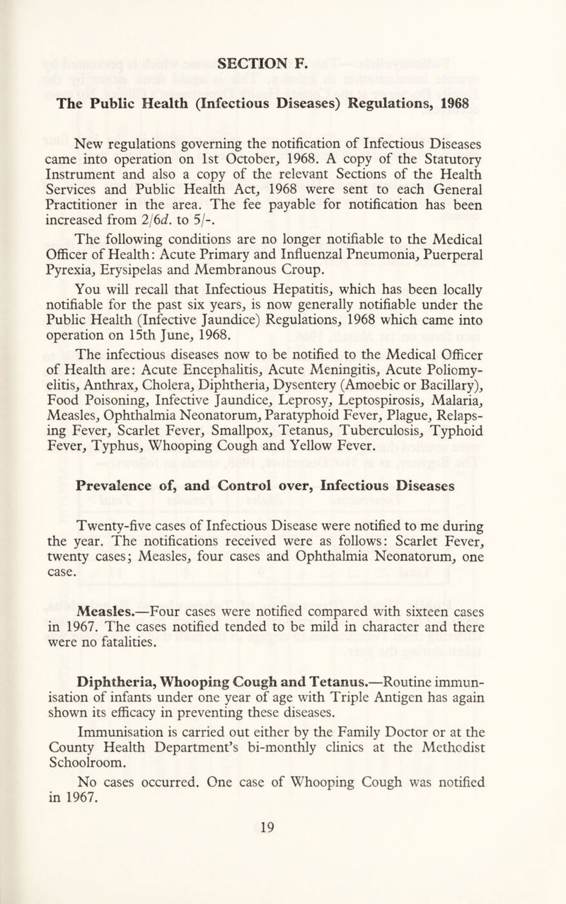 The Public Health (Infectious Diseases) Regulations, 1968 New regulations governing the notification of Infectious Diseases came into operation on 1st October, 1968. A copy of the Statutory Instrument and also a copy of the relevant Sections of the Health Services and Public Health Act, 1968 were sent to each General Practitioner in the area. The fee payable for notification has been increased from 2/6d. to 5/-. The following conditions are no longer notifiable to the Medical Officer of Health: Acute Primary and Influenzal Pneumonia, Puerperal Pyrexia, Erysipelas and Membranous Croup. You will recall that Infectious Hepatitis, which has been locally notifiable for the past six years, is now generally notifiable under the Public Health (Infective Jaundice) Regulations, 1968 which came into operation on 15th June, 1968. The infectious diseases now to be notified to the Medical Officer of Health are: Acute Encephalitis, Acute Meningitis, Acute Poliomy¬ elitis, Anthrax, Cholera, Diphtheria, Dysentery (Amoebic or Bacillary), Food Poisoning, Infective Jaundice, Leprosy, Leptospirosis, Malaria, Measles, Ophthalmia Neonatorum, Paratyphoid Fever, Plague, Relaps¬ ing Fever, Scarlet Fever, Smallpox, Tetanus, Tuberculosis, Typhoid Fever, Typhus, Whooping Cough and Yellow Fever. Prevalence of, and Control over, Infectious Diseases Twenty-five cases of Infectious Disease were notified to me during the year. The notifications received were as follows: Scarlet Fever, twenty cases; Measles, four cases and Ophthalmia Neonatorum, one case. Measles.—Four cases were notified compared with sixteen cases in 1967. The cases notified tended to be mild in character and there were no fatalities. Diphtheria, Whooping Cough and Tetanus.—Routine immun¬ isation of infants under one year of age with Triple Antigen has again shown its efficacy in preventing these diseases. Immunisation is carried out either by the Family Doctor or at the County Health Department’s bi-monthly clinics at the Methodist Schoolroom. No cases occurred. One case of Whooping Cough was notified in 1967.