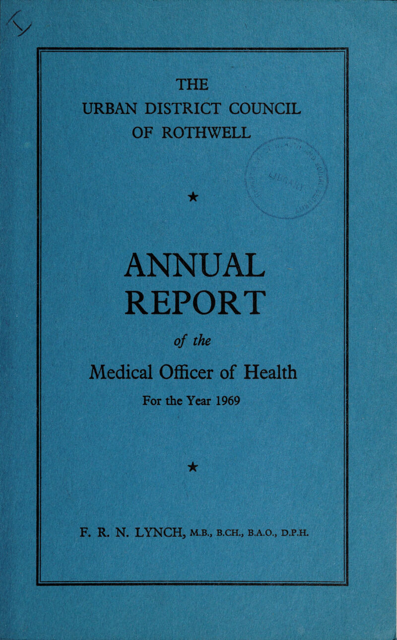 THE URBAN DISTRICT COUNCIL OF ROTHWELL • • : jp' ? ■ X* ' ■ • ... 4 ★ ANNUAL REPORT of the Medical Officer of Health For the Year 1969 ★ F. R. N. LYNCH, m.b„ b.ch„ b.a.o., d.p.h.