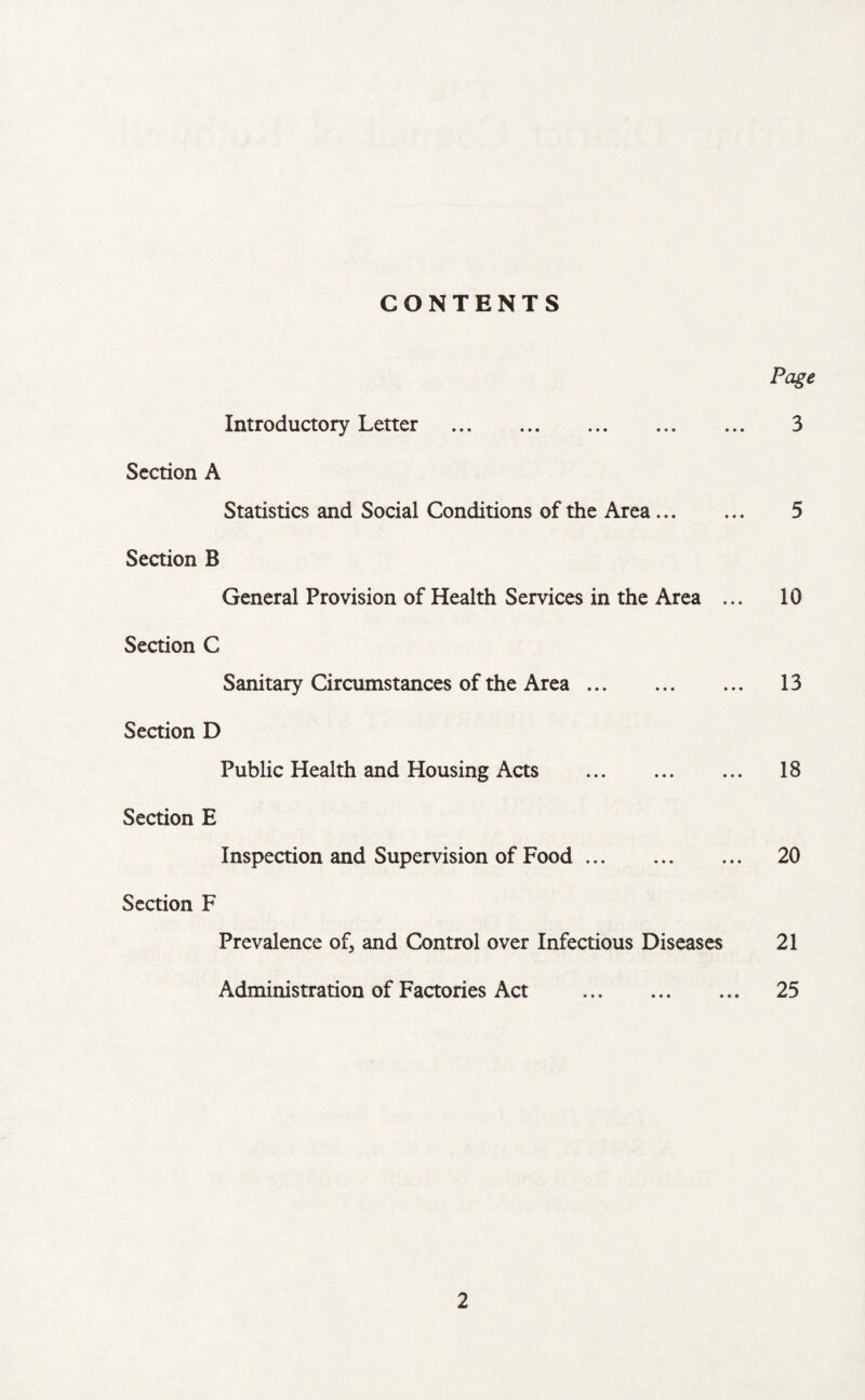 CONTENTS Page Introductory Letter . 3 Section A Statistics and Social Conditions of the Area. 5 Section B General Provision of Health Services in the Area ... 10 Section C Sanitary Circumstances of the Area. 13 Section D Public Health and Housing Acts . 18 Section E Inspection and Supervision of Food. 20 Section F Prevalence of, and Control over Infectious Diseases 21 Administration of Factories Act . 25