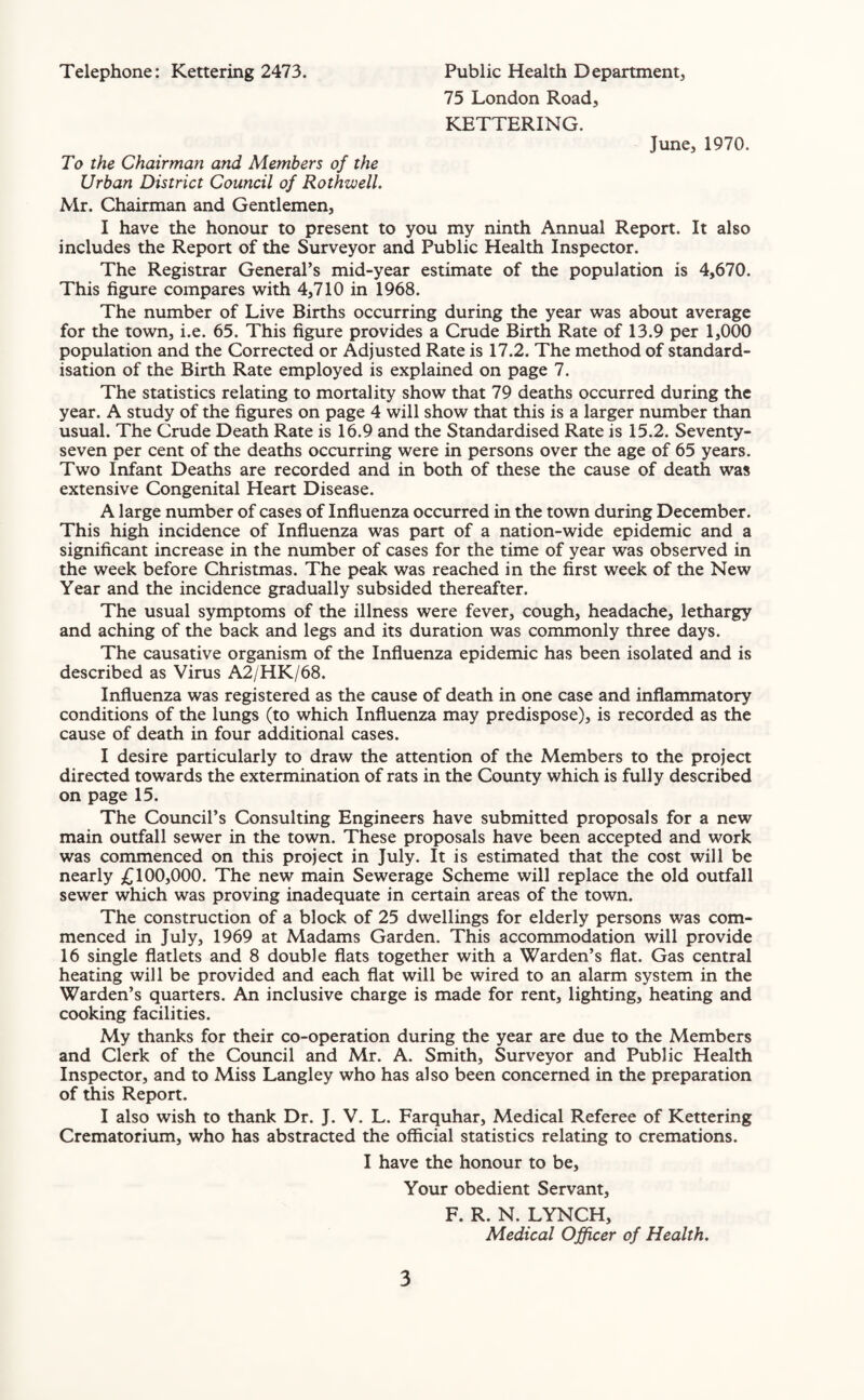 Telephone: Kettering 2473. Public Health Department, 75 London Road, KETTERING. June, 1970. To the Chairman and Members of the Urban District Council of Rothzvell. Mr. Chairman and Gentlemen, I have the honour to present to you my ninth Annual Report. It also includes the Report of the Surveyor and Public Health Inspector. The Registrar General’s mid-year estimate of the population is 4,670. This figure compares with 4,710 in 1968. The number of Live Births occurring during the year was about average for the town, i.e. 65. This figure provides a Crude Birth Rate of 13.9 per 1,000 population and the Corrected or Adjusted Rate is 17.2. The method of standard¬ isation of the Birth Rate employed is explained on page 7. The statistics relating to mortality show that 79 deaths occurred during the year. A study of the figures on page 4 will show that this is a larger number than usual. The Crude Death Rate is 16.9 and the Standardised Rate is 15.2. Seventy- seven per cent of the deaths occurring were in persons over the age of 65 years. Two Infant Deaths are recorded and in both of these the cause of death was extensive Congenital Heart Disease. A large number of cases of Influenza occurred in the town during December. This high incidence of Influenza was part of a nation-wide epidemic and a significant increase in the number of cases for the time of year was observed in the week before Christmas. The peak was reached in the first week of the New Year and the incidence gradually subsided thereafter. The usual symptoms of the illness were fever, cough, headache, lethargy and aching of the back and legs and its duration was commonly three days. The causative organism of the Influenza epidemic has been isolated and is described as Virus A2/HK/68. Influenza was registered as the cause of death in one case and inflammatory conditions of the lungs (to which Influenza may predispose), is recorded as the cause of death in four additional cases. I desire particularly to draw the attention of the Members to the project directed towards the extermination of rats in the County which is fully described on page 15. The Council’s Consulting Engineers have submitted proposals for a new main outfall sewer in the town. These proposals have been accepted and work was commenced on this project in July. It is estimated that the cost will be nearly £100,000. The new main Sewerage Scheme will replace the old outfall sewer which was proving inadequate in certain areas of the town. The construction of a block of 25 dwellings for elderly persons was com¬ menced in July, 1969 at Madams Garden. This accommodation will provide 16 single flatlets and 8 double flats together with a Warden’s flat. Gas central heating will be provided and each flat will be wired to an alarm system in the Warden’s quarters. An inclusive charge is made for rent, lighting, heating and cooking facilities. My thanks for their co-operation during the year are due to the Members and Clerk of the Council and Mr. A. Smith, Surveyor and Public Health Inspector, and to Miss Langley who has also been concerned in the preparation of this Report. I also wish to thank Dr. J. V. L. Farquhar, Medical Referee of Kettering Crematorium, who has abstracted the official statistics relating to cremations. I have the honour to be. Your obedient Servant, F. R. N. LYNCH, Medical Officer of Health.