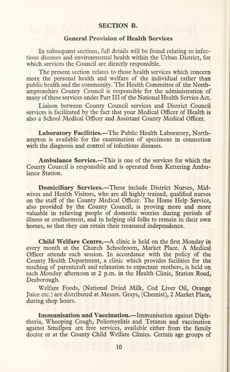 General Provision of Health Services In subsequent sections, full details will be found relating to infec¬ tious diseases and environmental health within the Urban District, for which services the Council are directly responsible. The present section relates to those health services which concern more the personal health and welfare of the individual rather than public health and the community. The Health Committee of the North¬ amptonshire County Council is responsible for the administration of many of these services under Part III of the National Health Service Act. Liaison between County Council services and District Council services is facilitated by the fact that your Medical Officer of Health is also a School Medical Officer and Assistant County Medical Officer. Laboratory Facilities.—The Public Health Laboratory, North¬ ampton is available for the examination of specimens in connection with the diagnosis and control of infectious diseases. Ambulance Service.—This is one of the services for which the County Council is responsible and is operated from Kettering Ambu¬ lance Station. Domiciliary Services.—These include District Nurses, Mid¬ wives and Health Visitors, who are all highly trained, qualified nurses on the staff of the County Medical Officer. The Home Help Service, also provided by the County Council, is proving more and more valuable in relieving people of domestic worries during periods of illness or confinement, and in helping old folks to remain in their own homes, so that they can retain their treasured independence. Child Welfare Centre.—A clinic is held on the first Monday in every month at the Church Schoolroom, Market Place. A Medical Officer attends each session. In accordance with the policy of the County Health Department, a clinic which provides facilities for the teaching of parentcraft and relaxation to expectant mothers, is held on each Monday afternoon at 2 p.m. in the Health Clinic, Station Road, Desborough. Welfare Foods, (National Dried Milk, Cod Liver Oil, Orange Juice etc.) are distributed at Messrs. Grays, (Chemist), 2 Market Place, during shop hours. Immunisation and Vaccination.—Immunisation against Diph¬ theria, Whooping Cough, Poliomyelitis and Tetanus and vaccination against Smallpox are free services, available either from the family doctor or at the County Child Welfare Clinics. Certain age groups of