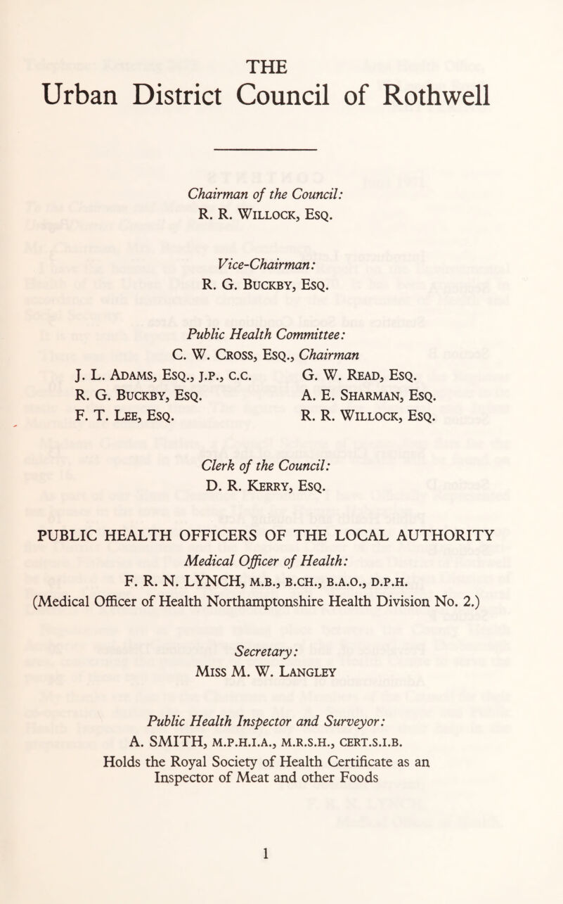 THE Urban District Council of Rothwell Chairman of the Council: R. R. Willock, Esq. Vice-Chairman: R. G. Buckby, Esq. Public Health Committee: C. W. Cross, Esq., Chairman J. L. Adams, Esq., j.p., c.c. G. W. Read, Esq. R. G. Buckby, Esq. A. E. Sharman, Esq. F. T. Lee, Esq. R. R. Willock, Esq. Clerk of the Council: D. R. Kerry, Esq. PUBLIC HEALTH OFFICERS OF THE LOCAL AUTHORITY Medical Officer of Health: F. R. N. LYNCH, m.b., b.ch., b.a.o., d.p.h. (Medical Officer of Health Northamptonshire Health Division No. 2.) Secretary: Miss M. W. Langley Public Health Inspector and Surveyor: A. SMITH, M.P.H.I.A., M.R.S.H., CERT.S.I.B. Holds the Royal Society of Health Certificate as an Inspector of Meat and other Foods