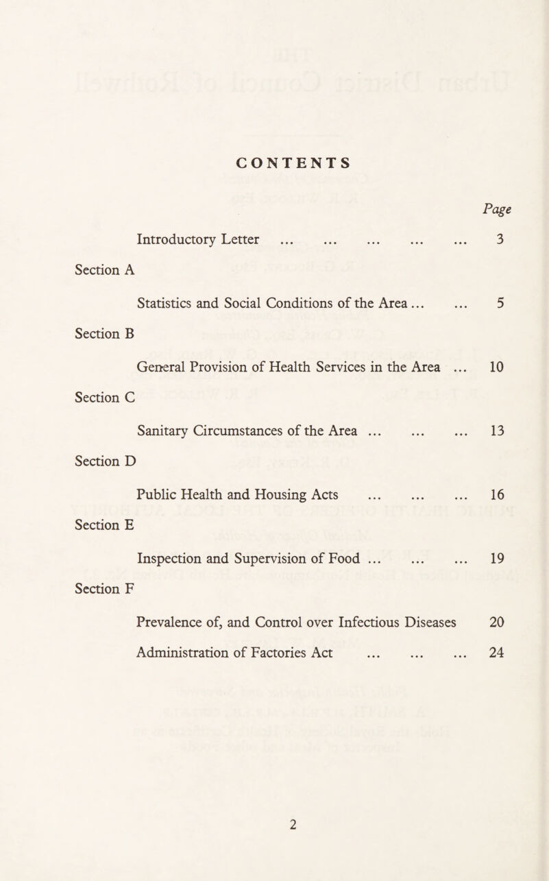 CONTENTS Page Introductory Letter . 3 Section A Statistics and Social Conditions of the Area. 5 Section B General Provision of Health Services in the Area ... 10 Section C Sanitary Circumstances of the Area. 13 Section D Public Health and Housing Acts . 16 Section E Inspection and Supervision of Food. 19 Section F Prevalence of, and Control over Infectious Diseases 20 Administration of Factories Act . 24