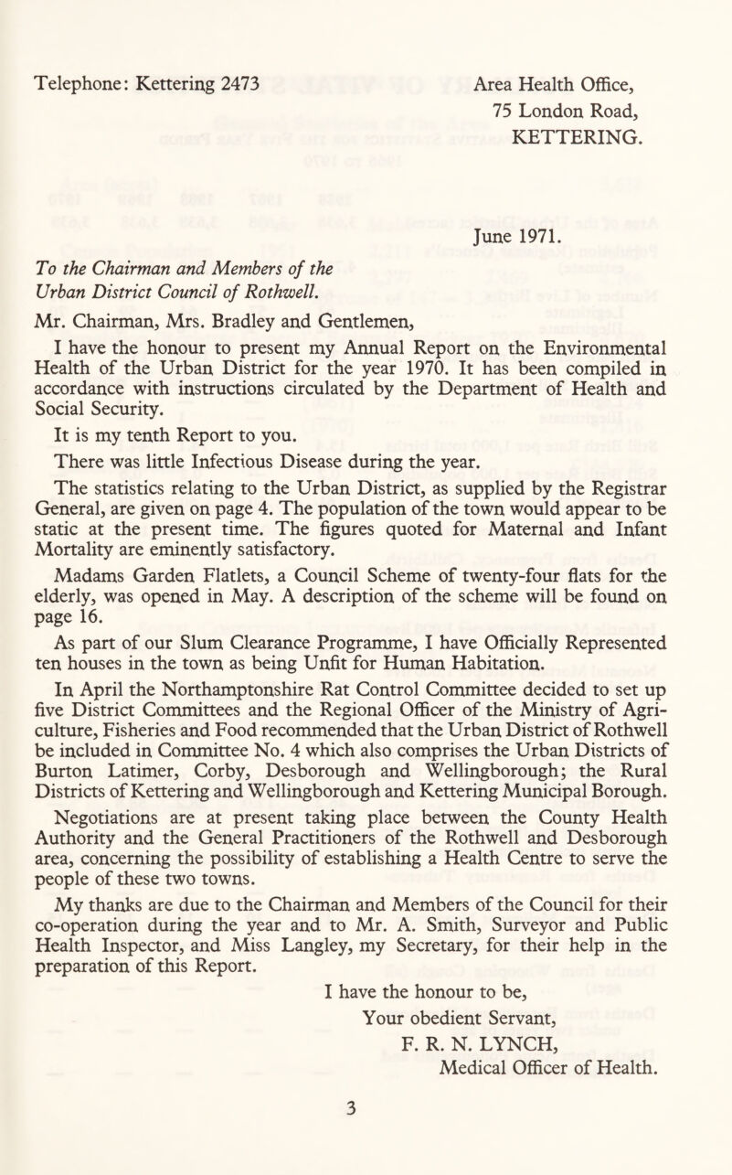 Telephone: Kettering 2473 Area Health Office, 75 London Road, KETTERING. June 1971. To the Chairman and Members of the Urban District Council of Rothwell. Mr. Chairman, Mrs. Bradley and Gentlemen, I have the honour to present my Annual Report on the Environmental Health of the Urban District for the year 1970. It has been compiled in accordance with instructions circulated by the Department of Health and Social Security. It is my tenth Report to you. There was little Infectious Disease during the year. The statistics relating to the Urban District, as supplied by the Registrar General, are given on page 4. The population of the town would appear to be static at the present time. The figures quoted for Maternal and Infant Mortality are eminently satisfactory. Madams Garden Flatlets, a Council Scheme of twenty-four flats for the elderly, was opened in May. A description of the scheme will be found on page 16. As part of our Slum Clearance Programme, I have Officially Represented ten houses in the town as being Unfit for Human Habitation. In April the Northamptonshire Rat Control Committee decided to set up five District Committees and the Regional Officer of the Ministry of Agri¬ culture, Fisheries and Food recommended that the Urban District of Rothwell be included in Committee No. 4 which also comprises the Urban Districts of Burton Latimer, Corby, Desborough and Wellingborough; the Rural Districts of Kettering and Wellingborough and Kettering Municipal Borough. Negotiations are at present taking place between the County Health Authority and the General Practitioners of the Rothwell and Desborough area, concerning the possibility of establishing a Health Centre to serve the people of these two towns. My thanks are due to the Chairman and Members of the Council for their co-operation during the year and to Mr. A. Smith, Surveyor and Public Health Inspector, and Miss Langley, my Secretary, for their help in the preparation of this Report. I have the honour to be, Your obedient Servant, F. R. N. LYNCH, Medical Officer of Health.