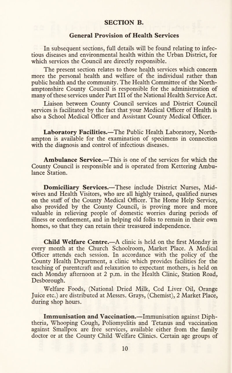 General Provision of Health Services In subsequent sections, full details will be found relating to infec¬ tious diseases and environmental health within the Urban District, for which services the Council are directly responsible. The present section relates to those health services which concern more the personal health and welfare of the individual rather than public health and the community. The Health Committee of the North¬ amptonshire County Council is responsible for the administration of many of these services under Part III of the National Health Service Act. Liaison between County Council services and District Council services is facilitated by the fact that your Medical Officer of Health is also a School Medical Officer and Assistant County Medical Officer. Laboratory Facilities.—The Public Health Laboratory, North¬ ampton is available for the examination of specimens in connection with the diagnosis and control of infectious diseases. Ambulance Service.—This is one of the services for which the County Council is responsible and is operated from Kettering Ambu¬ lance Station. Domiciliary Services.—These include District Nurses, Mid¬ wives and Health Visitors, who are all highly trained, qualified nurses on the staff of the County Medical Officer. The Home Help Service, also provided by the County Council, is proving more and more valuable in relieving people of domestic worries during periods of illness or confinement, and in helping old folks to remain in their own homes, so that they can retain their treasured independence. Child Welfare Centre.—A clinic is held on the first Monday in every month at the Church Schoolroom, Market Place. A Medical Officer attends each session. In accordance with the policy of the County Health Department, a clinic which provides facilities for the teaching of parentcraft and relaxation to expectant mothers, is held on each Monday afternoon at 2 p.m. in the Health Clinic, Station Road, Desborough. Welfare Foods, (National Dried Milk, Cod Liver Oil, Orange Juice etc.) are distributed at Messrs. Grays, (Chemist), 2 Market Place, during shop hours. Immunisation and Vaccination.—Immunisation against Diph¬ theria, Whooping Cough, Poliomyelitis and Tetanus and vaccination against Smallpox are free services, available either from the family doctor or at the County Child Welfare Clinics. Certain age groups of