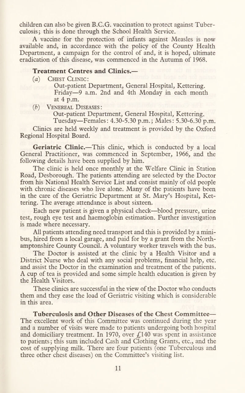 children can also be given B.C.G. vaccination to protect against Tuber¬ culosis; this is done through the School Health Service. A vaccine for the protection of infants against Measles is now available and, in accordance with the policy of the County Health Department, a campaign for the control of and, it is hoped, ultimate eradication of this disease, was commenced in the Autumn of 1968. Treatment Centres and Clinics.— (a) Chest Clinic: Out-patient Department, General Hospital, Kettering. Friday—9 a.m. 2nd and 4th Monday in each month at 4 p.m. (b) Venereal Diseases : Out-patient Department, General Hospital, Kettering. Tuesday—Females: 4.30-5.30 p.m.; Males: 5.30-6.30 p.m. Clinics are held weekly and treatment is provided by the Oxford Regional Hospital Board. Geriatric Clinic.—This clinic, which is conducted by a local General Practitioner, was commenced in September, 1966, and the following details have been supplied by him. The clinic is held once monthly at the Welfare Clinic in Station Road, Desborough. The patients attending are selected by the Doctor from his National Health Service List and consist mainly of old people with chronic diseases who live alone. Many of the patients have been in the care of the Geriatric Department at St. Mary’s Hospital, Ket¬ tering. The average attendance is about sixteen. Each new patient is given a physical check—blood pressure, urine test, rough eye test and haemoglobin estimation. Further investigation is made where necessary. All patients attending need transport and this is provided by a mini¬ bus, hired from a local garage, and paid for by a grant from the North¬ amptonshire County Council. A voluntary worker travels with the bus. The Doctor is assisted at the clinic by a Health Visitor and a District Nurse who deal with any social problems, financial help, etc. and assist the Doctor in the examination and treatment of the patients. A cup of tea is provided and some simple health education is given by the Health Visitors. These clinics are successful in the view of the Doctor who conducts them and they ease the load of Geriatric visiting which is considerable in this area. Tuberculosis and Other Diseases of the Chest Committee— The excellent work of this Committee was continued during the year and a number of visits were made to patients undergoing both hospital and domiciliary treatment. In 1970, over £140 was spent in assistance to patients; this sum included Cash and Clothing Grants, etc., and the cost of supplying milk. There are four patients (one Tuberculous and three other chest diseases) on the Committee’s visiting list.