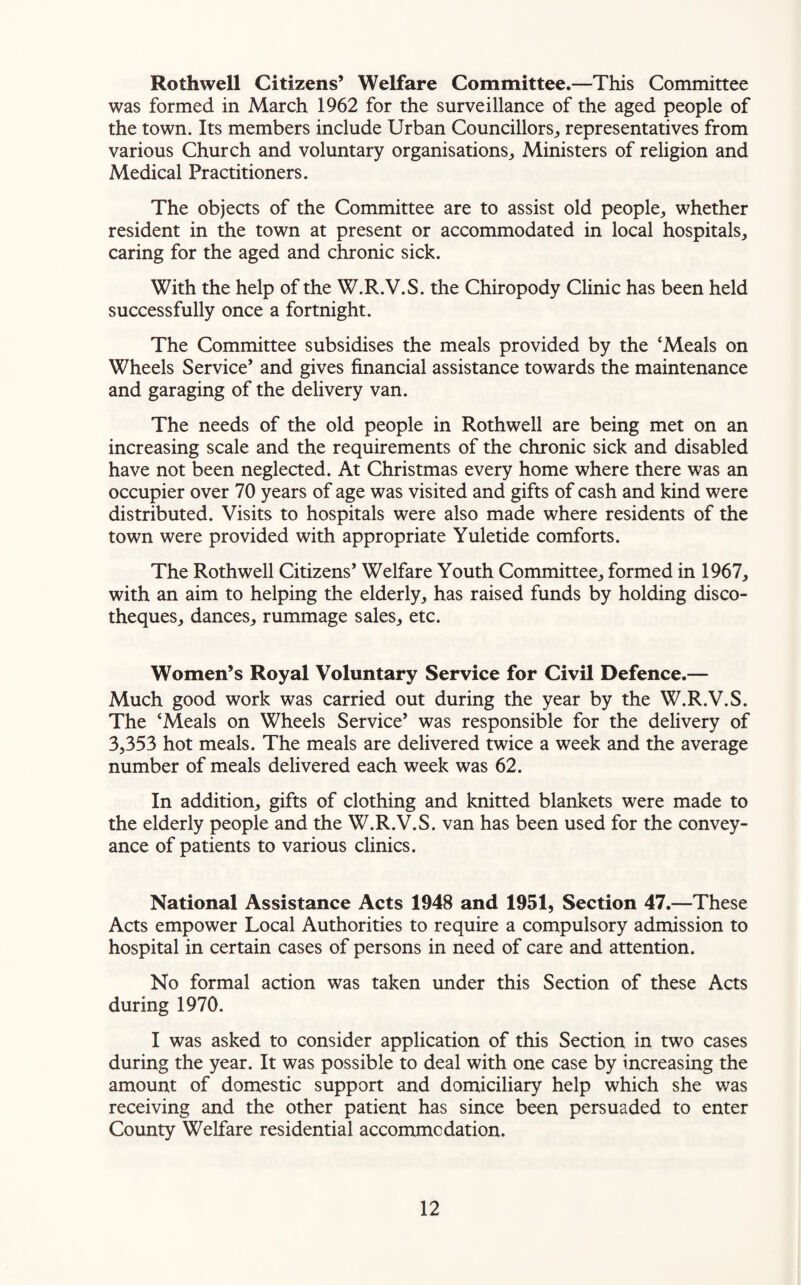 Rothwell Citizens’ Welfare Committee.—This Committee was formed in March 1962 for the surveillance of the aged people of the town. Its members include Urban Councillors, representatives from various Church and voluntary organisations,, Ministers of religion and Medical Practitioners. The objects of the Committee are to assist old people,, whether resident in the town at present or accommodated in local hospitals, caring for the aged and chronic sick. With the help of the W.R.V.S. the Chiropody Clinic has been held successfully once a fortnight. The Committee subsidises the meals provided by the ‘Meals on Wheels Service’ and gives financial assistance towards the maintenance and garaging of the delivery van. The needs of the old people in Rothwell are being met on an increasing scale and the requirements of the chronic sick and disabled have not been neglected. At Christmas every home where there was an occupier over 70 years of age was visited and gifts of cash and kind were distributed. Visits to hospitals were also made where residents of the town were provided with appropriate Yuletide comforts. The Rothwell Citizens’ Welfare Youth Committee, formed in 1967, with an aim to helping the elderly, has raised funds by holding disco¬ theques, dances, rummage sales, etc. Women’s Royal Voluntary Service for Civil Defence.— Much good work was carried out during the year by the W.R.V.S. The ‘Meals on Wheels Service’ was responsible for the delivery of 3,353 hot meals. The meals are delivered twice a week and the average number of meals delivered each week was 62. In addition, gifts of clothing and knitted blankets were made to the elderly people and the W.R.V.S. van has been used for the convey¬ ance of patients to various clinics. National Assistance Acts 1948 and 1951, Section 47.—These Acts empower Local Authorities to require a compulsory admission to hospital in certain cases of persons in need of care and attention. No formal action was taken under this Section of these Acts during 1970. I was asked to consider application of this Section in two cases during the year. It was possible to deal with one case by increasing the amount of domestic support and domiciliary help which she was receiving and the other patient has since been persuaded to enter County Welfare residential accommodation.