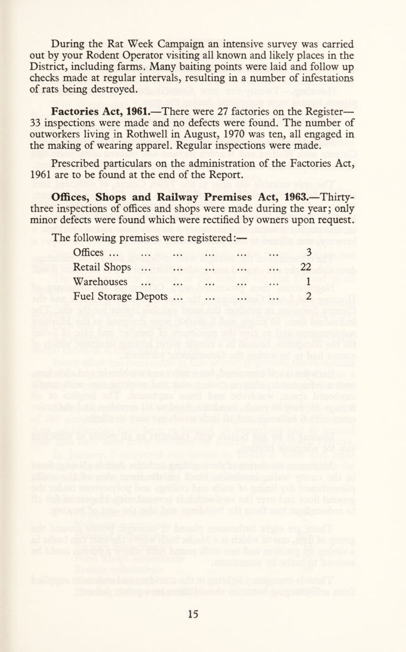 During the Rat Week Campaign an intensive survey was carried out by your Rodent Operator visiting all known and likely places in the District, including farms. Many baiting points were laid and follow up checks made at regular intervals, resulting in a number of infestations of rats being destroyed. Factories Act, 1961.—There were 27 factories on the Register— 33 inspections were made and no defects were found. The number of outworkers living in Roth well in August, 1970 was ten, all engaged in the making of wearing apparel. Regular inspections were made. Prescribed particulars on the administration of the Factories Act, 1961 are to be found at the end of the Report. Offices, Shops and Railway Premises Act, 1963.—Thirty- three inspections of offices and shops were made during the year; only minor defects were found which were rectified by owners upon request. The following premises were registered:— Offices. Retail Shops ... Warehouses Fuel Storage Depots 3 22 1 2