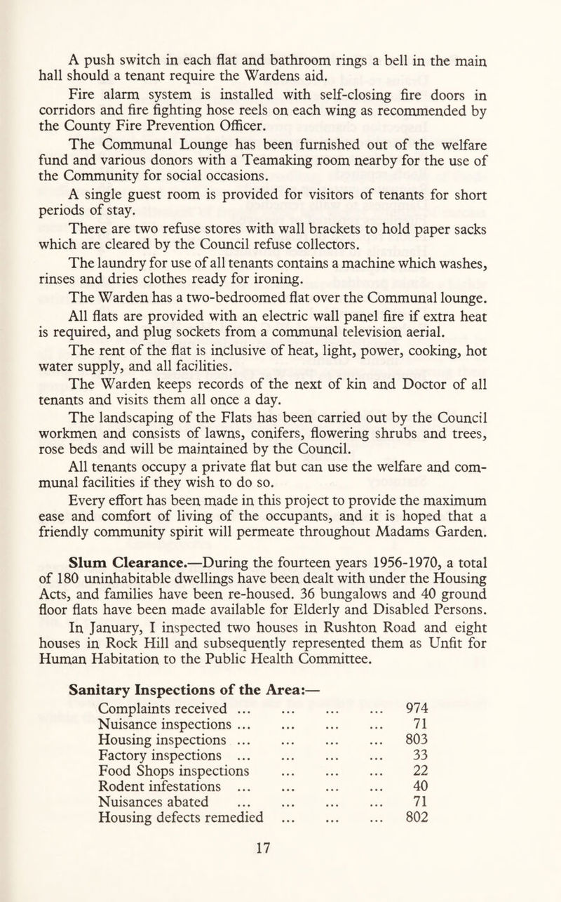 A push switch in each flat and bathroom rings a bell in the main hall should a tenant require the Wardens aid. Fire alarm system is installed with self-closing fire doors in corridors and fire fighting hose reels on each wing as recommended by the County Fire Prevention Officer. The Communal Lounge has been furnished out of the welfare fund and various donors with a Teamaking room nearby for the use of the Community for social occasions. A single guest room is provided for visitors of tenants for short periods of stay. There are two refuse stores with wall brackets to hold paper sacks which are cleared by the Council refuse collectors. The laundry for use of all tenants contains a machine which washes, rinses and dries clothes ready for ironing. The Warden has a two-bedroomed flat over the Communal lounge. All flats are provided with an electric wall panel fire if extra heat is required, and plug sockets from a communal television aerial. The rent of the flat is inclusive of heat, light, power, cooking, hot water supply, and all facilities. The Warden keeps records of the next of kin and Doctor of all tenants and visits them all once a day. The landscaping of the Flats has been carried out by the Council workmen and consists of lawns, conifers, flowering shrubs and trees, rose beds and will be maintained by the Council. All tenants occupy a private flat but can use the welfare and com¬ munal facilities if they wish to do so. Every effort has been made in this project to provide the maximum ease and comfort of living of the occupants, and it is hoped that a friendly community spirit will permeate throughout Madams Garden. Slum Clearance.—During the fourteen years 1956-1970, a total of 180 uninhabitable dwellings have been dealt with under the Housing Acts, and families have been re-housed. 36 bungalows and 40 ground floor flats have been made available for Elderly and Disabled Persons. In January, I inspected two houses in Rushton Road and eight houses in Rock Hill and subsequently represented them as Unfit for Human Habitation to the Public Health Committee. Sanitary Inspections of the Area:— Complaints received. ... 974 Nuisance inspections. 71 Housing inspections. ... 803 Factory inspections . 33 Food Shops inspections . 22 Rodent infestations . 40 Nuisances abated 71 Housing defects remedied . ... 802