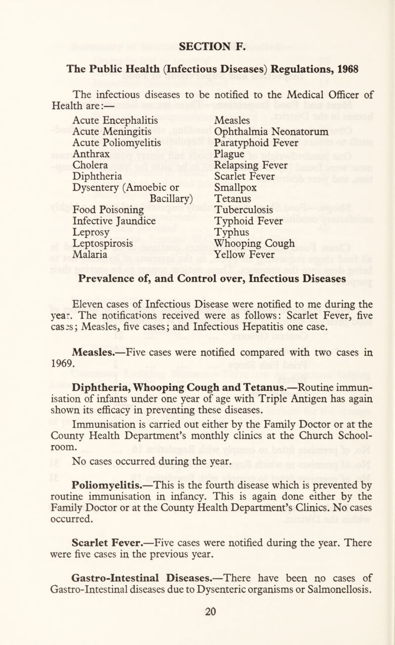 The infectious diseases to Health are:— Acute Encephalitis Acute Meningitis Acute Poliomyelitis Anthrax Cholera Diphtheria Dysentery (Amoebic or Bacillary) Food Poisoning Infective Jaundice Leprosy Leptospirosis Malaria notified to the Medical Officer of Measles Ophthalmia Neonatorum Paratyphoid Fever Plague Relapsing Fever Scarlet Fever Smallpox Tetanus Tuberculosis Typhoid Fever Typhus Whooping Cough Yellow Fever The Public Health (Infectious Diseases) Regulations, 1968 be Prevalence of, and Control over, Infectious Diseases Eleven cases of Infectious Disease were notified to me during the year. The notifications received were as follows: Scarlet Fever, five cas^s; Measles, five cases; and Infectious Hepatitis one case. Measles.—Five cases were notified compared with two cases in 1969. Diphtheria, Whooping Cough and Tetanus.—Routine immun¬ isation of infants under one year of age with Triple Antigen has again shown its efficacy in preventing these diseases. Immunisation is carried out either by the Family Doctor or at the County Health Department’s monthly clinics at the Church School¬ room. No cases occurred during the year. Poliomyelitis.—This is the fourth disease which is prevented by routine immunisation in infancy. This is again done either by the Family Doctor or at the County Health Department’s Clinics. No cases occurred. Scarlet Fever.—Five cases were notified during the year. There were five cases in the previous year. Gastro-Intestinal Diseases.—There have been no cases of Gastro-Intestinal diseases due to Dysenteric organisms or Salmonellosis.