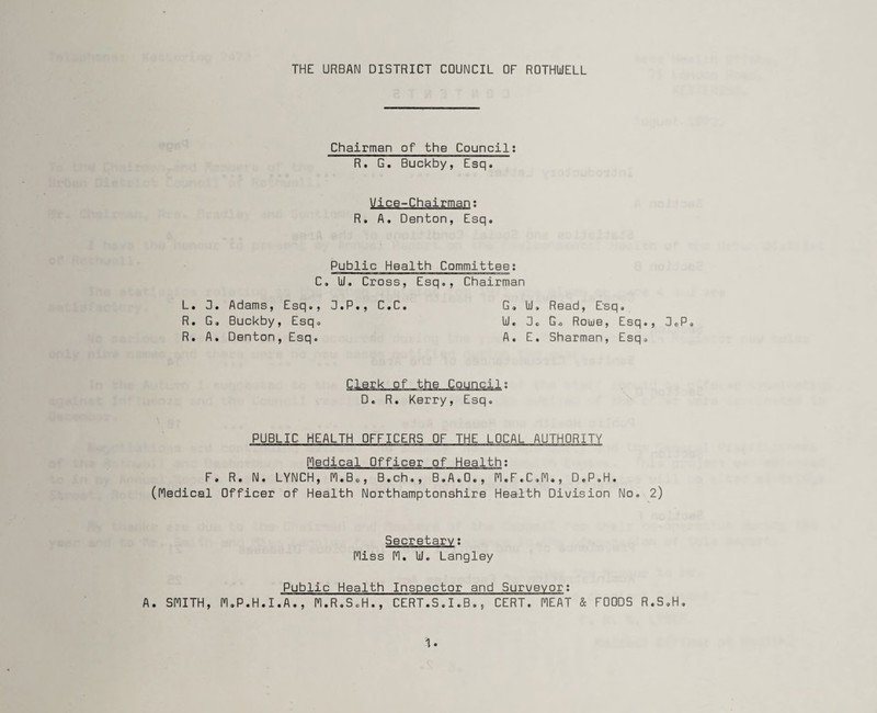 THE URBAN DISTRICT COUNCIL OF ROTHldELL Chairman of the Council: R. G. Buckby, Esq. Vice-Chairman; R. A. Denton, Esq. Public Health Committee: C. Id. Cross, Esq., Chairman L. 3. Adams, Esq., D.P., C.C. R. G, Buckby, Esq. R. A. Denton , Esq. G. Id. Read, Esq. Id. 3. G„ Roue, Esq., A. E. Sharman, Esq. 3 © P 0 Clerk of the Council: D. R. Kerry, Esq. PUBLIC HEALTH OFFICERS OF THE LOCAL AUTHORITY Medical Officer of Health: F. R. N. LYNCH, 1*1.B., B.ch., B.A.O., M.F.C.M., D.P.H. (Medical Officer of Health Northamptonshire Health Division No. 2) Secretary: Miss M. Id. Langley Public Health Inspector and Surveyor: A. SMITH, M.P.H.I.A., M.R.S.H., CERT.S.I.B., CERT. MEAT & FOODS R.S.H.