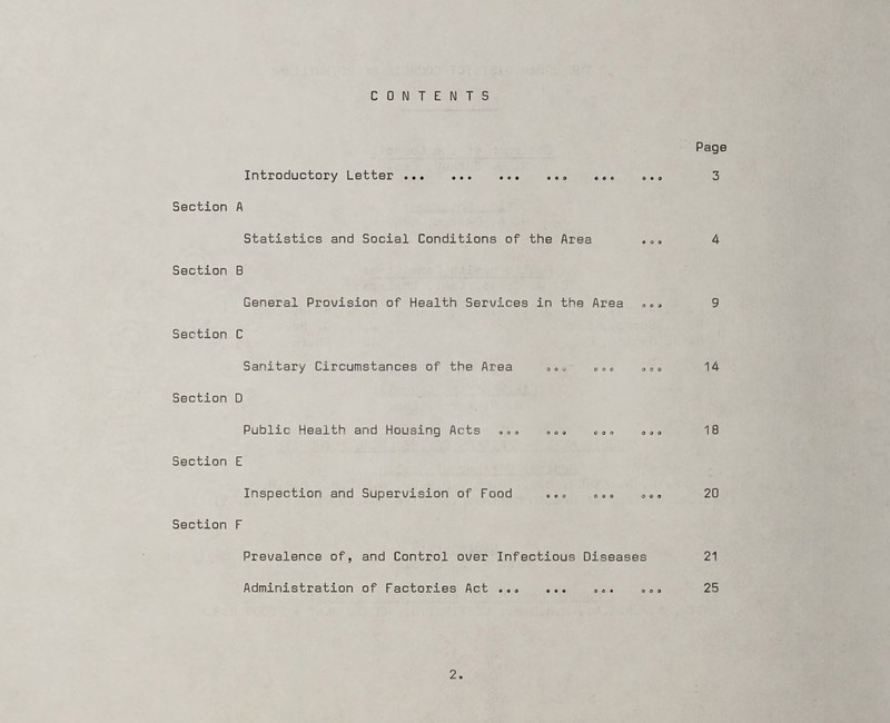 CONTENTS Section Section Section Section Section Section Page Introductory Letter . •. ••• »«• .»9 ... o •. 3 A Statistics and Social Conditions of the Area . „. 4 B General Provision of Health Services in the Area 9 0 <, 9 C Sanitary Circumstances of the Area 0„o 00o 000 14 D Public Health and Housing Acts »„<> . 0» 090 18 E Inspection and Supervision of Food ... „»» 0«» 20 F Prevalence of, and Control over Infectious Diseases 21 Administration of Factories Act ..» ... ... „„« 25