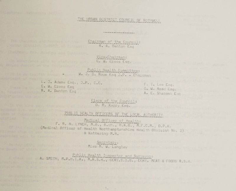 THE URBAN DISTRTf: COUNCIL OF RGTHWELL Chairman of the t ourv-...i.?, R. fl. Denton Esq VJ-ll p ~ C h airman s C. lii. Cross Esq* Fus-irs Health Commit bee 3 W« J« j« Roub Esq J»P* «. Chairman L- Adams Esq., 3.P.S C.C* C» ulc Cross Esq R« A * Denton Esq ^ o .• ESQc G* Ui. Read Esqe A. Eo Sharman Ejq Clark of 4 n<? Council s D. R. Kerry Esq. £y§t^jiLii^ALIii_orr scers of the local author ' i v ?1©c!j.DQi OfflCOX* of -t'H o ,nr* ”:/j° lynch» w,B,rB7cj?rri p.A.inrrn.F.c.n.. o.p.h. (Medical Orncsr of Health Northamptonshire Healbh Division No, & Kettering M.B. 2) Secretaryg Mj.ss Mo ii/o Langley Healthy .Inspector and Sur1'vv g A. SM:.lh, M.P.H.i.A., M.ReSoHo, CERT.S.I.B., CERT. MEAT & FOODS R.S-H