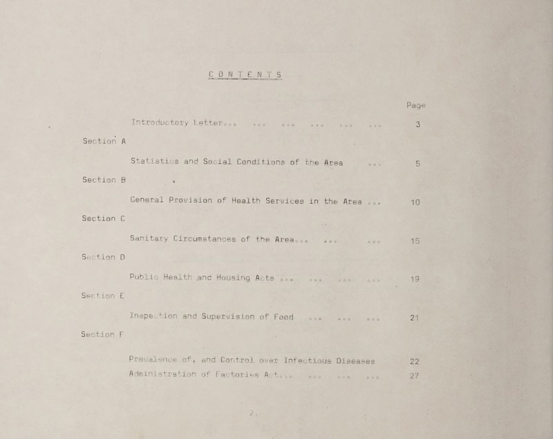 CONTENTS Page Introductory Letter,co o o o 3 Section A Statistics and Social Conditions of the Area oeo 5 Section B L.eneral Provision of Health Services in the Area 000 10 Section C Sanitary Circumstances of the Area,00 ,,, 15 Section D Public Health .and Housing Acts 000 coo „,, 0 c o 19 Sec tion f Inspection and Supervision of Food Section F 21 Prevalence of. Administration and Control over Infectious Diseases of Factories A^fc03O O 0 o o c c 000 22 2.7