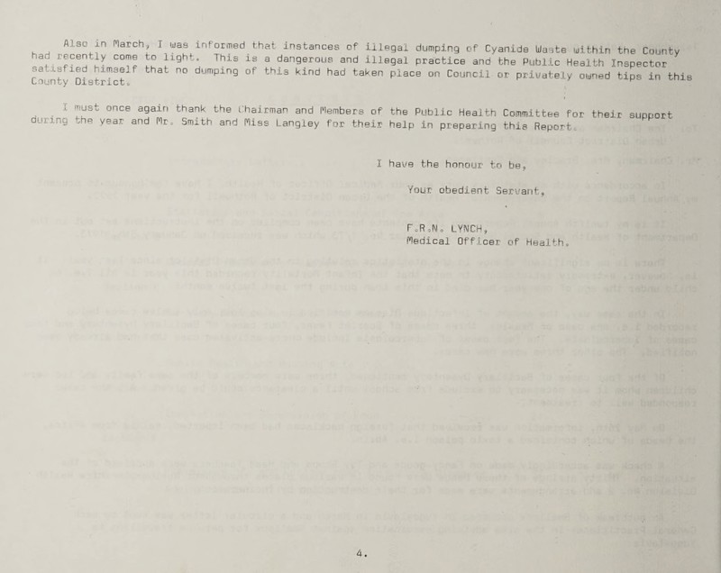 Also in Inarch, T was had recently come to light satisfied himself that no County District„ informed that instances of illegal dumping of Cyanide Waste within the County This is a dangerous and illegal practice and the Public Health Inspector dumping of this kind had taken place on Council or privately owned tips in this during ’rust once again thank the Chairman and Members of the Public Health Committee for their- support cor year and Mr, Smith and Miss Langley for their help in preparing this Report. I have the honour to be. Your obedient Servant, f oR Jo LYNCH, Medical Officer of Health,