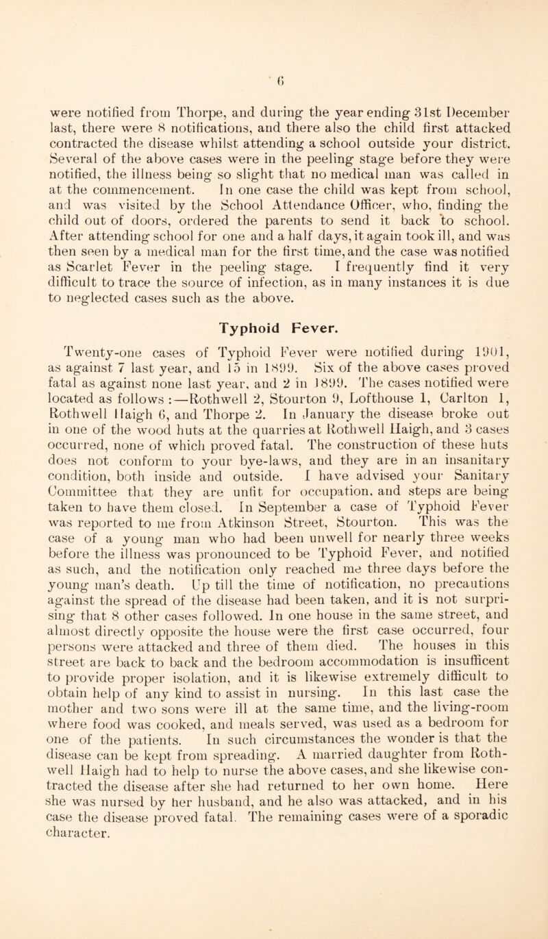 last, there were 8 notifications, and there also the child first attacked contracted the disease whilst attending a school outside your district. Several of the above cases were in the peeling stage before they were notified, the illness being so slight that no medical man was called in at the commencement. In one case the child was kept from school, and was visited by the School Attendance Officer, who, finding the child out of doors, ordered the parents to send it back ‘to school. After attending school for one and a half days, it again took ill, and was then seen by a medical man for the first time, and the case was notified as Scarlet Fever in the peeling stage. I frequently find it very difficult to trace the source of infection, as in many instances it is due to neglected cases such as the above. Typhoid Fever. Twenty-one cases of Typhoid Fever were notified during 1901, as against 7 last year, and 15 in 1899. Six of the above cases proved fatal as against none last year, and 2 in 1899. The cases notified were located as follows :—Rothwell 2, Stourton 9, Lofthouse 1, Carlton 1, Rothwell llaigh G, and Thorpe 2. In January the disease broke out in one of the wood huts at the quarries at Rothwell llaigh, and 3 cases occurred, none of which proved fatal. The construction of these huts does not conform to your bye-laws, and they are in an insanitary condition, both inside and outside. 1 have advised your Sanitary Committee that they are unfit for occupation, and steps are being taken to have them closed. In September a case of Typhoid Fever was reported to me from Atkinson Street, Stourton. This was the case of a young man who had been unwell for nearly three weeks before the illness was pronounced to be Typhoid Fever, and notified as such, and the notification only reached me three days before the young man’s death. Up till the time of notification, no precautions against the spread of the disease had been taken, and it is not surpri¬ sing that 8 other cases followed. In one house in the same street, and almost directly opposite the house were the first case occurred, four persons were attacked and three of them died. The houses in this street are back to back and the bedroom accommodation is insufficent to provide proper isolation, and it is likewise extremely difficult to obtain help of any kind to assist in nursing. In this last case the mother and two sons were ill at the same time, and the living-room where food was cooked, and meals served, was used as a bedroom for one of the patients. In such circumstances the wonder is that the disease can be kept from spreading. A married daughter from Roth¬ well llaigh had to help to nurse the above cases, and she likewise con¬ tracted the disease after she had returned to her own home. Here she was nursed by her husband, and he also was attacked, and in his case the disease proved fatal. The remaining cases were of a sporadic character.