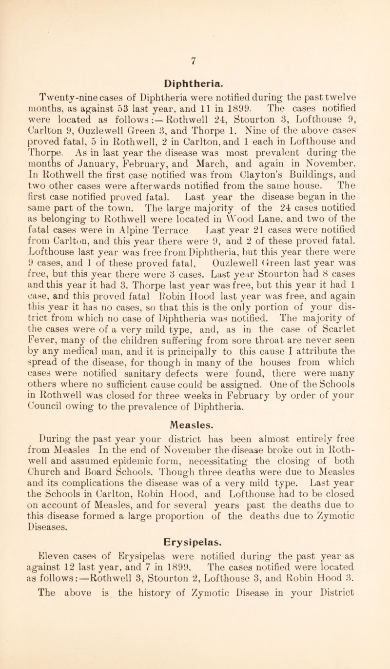 Diphtheria. Twenty-nine cases of Diphtheria were notified during- the past twelve months, as ag-ainst 53 last year, and 11 in 1899. The cases notified were located as followsRothwell 24, Stourton 3, Lofthouse 9, Carlton 9, Ouzlewell Green 3, and Thorpe 1. Nine of the above cases proved fatal, 5 in Rothwell, 2 in Carlton, and 1 each in Lofthouse and Thorpe. As in last year the disease was most prevalent during- the months of January, February, and March, and ag-ain in November. In Rothwell the first case notified was from Clayton’s Building-s, and two other cases were afterwards notified from the same house. The first case notified proved fatal. Last year the disease began in the same part of the town. The larg-e majority of the 24 cases notified as belonging- to Rothwell were located in Wood Lane, and two of the fatal cases were in Alpine Terrace Last year 21 cases were notified from Carlton, and this year there were 9, and 2 of these proved fatal. Lofthouse last year was free from Diphtheria, but this year there were 9 cases, and 1 of these proved fatal, Ouzlewell Oreen last year was free, but this year there were 3 cases. Last year Stourton had 8 cases and this year it had 3. Thorpe last year was free, but this year it had 1 case, and this proved fatal Robin Hood last year was free, and again this year it has no cases, so that this is the only portion of your dis¬ trict from which no case of Diphtheria was notified. The majority of the cases were of a very mild type, and, as in the case of Scarlet Fever, man}T of the children suffering from sore throat are never seen by any medical man, and it is principally to this cause I attribute the spread of the disease, for though in many of the houses from which cases were notified sanitary defects were found, there were many others where no sufficient cause could be assigned. One of the Schools in Rothwell was closed for three weeks in February by order of your Council owing to the prevalence of Diphtheria. Measles. During the past year your district has been almost entirely free from Measles In the end of November the disease broke out in Roth¬ well and assumed epidemic form, necessitating the closing of both Church and Board Schools. Though three deaths were due to Measles and its complications the disease was of a very mild type. Last year the Schools in Carlton, Robin Hood, and Lofthouse had to be closed on account of Measles, and for several years past the deaths due to this disease formed a large proportion of the deaths due to Zymotic Diseases. Erysipelas. Eleven cases of Erysipelas were notified during the past year as against 12 last year, and 7 in 1899. The cases notified were located as follows:—Rothwell 3, Stourton 2, Lofthouse 3, and Robin Hood 3. The above is the history of Zymotic Disease in your District