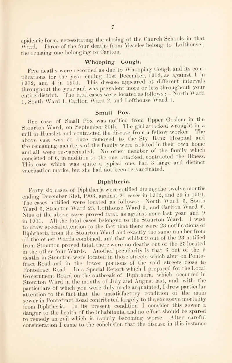 epidemic form, necessitating the (dosing of the Church Schools in that Ward. Three of the four deaths from Measles belong to Lofthouse ; the remaing one belonging to Carlton. Whooping Cough. Five deaths were recorded as due to Whooping Cough and its com¬ plications for the year ending 31st December, 1903, as against 1 m 1902, and 4 in 1901. This disease appeared at different intervals throughout the year and was prevalent more or less throughout your entire district. The fatal cases were located as follows North W ard 1, South Ward 1, Carlton Ward 2, and Lofthouse Ward 1. Small Pox. One case of Small Pox was notified from Upper Goslem m the Stourton Ward, on September 30th. The girl attacked wrought in a mill in Hunslet and contracted the disease from a fellow worker. The above case was at once removed to the Sty Bank Hospital and tCe remaining members of the family were isolated in their own home and all were re-vaccinated. No other member of the family which consisted of 6, in addition to the one attacked, contracted the illness. This case which was quite a typical one, had 3 large and distinct vaccination marks, but she had not been re-vaccinated. Diphtheria. Forty-six cases of Diphtheria were notified during the twelvemonths ending December 31st, 1903, against 21 cases in 1902, and 29 in 1301. The cases notified were located as follows:—North Ward 3, South Ward 3, Stourton Ward 23, Lofthouse Ward 9, and Carlton Ward 6. Nine of the abore cases proved fatal, as against none last year and 9 in 1901. All the fatal cases belonged to the Stourton W ard. I wish to draw special attention to the fact that there were 23 notifications of Diphtheria from the Stourton Ward and exactly the same number from all the other Wards combined, and that whilst 9 out of the 23 notified from Stourton proved fatal, there were no deaths out of the 23 located in the other four Wards. Another peculiarity is that 6 out of the 9 deaths in Stourton were located in those streets which abut on Ponte¬ fract Road and in the lower portions of the said streets close to Pontefract Load In a Special Report which I prepared for the Local Government Board on the outbreak of Diphtheria which occurred in Stourton Ward in the months of July and August last, and with the particulars of which you were duly made acquainted, I drew particular attention to the fact that the unsatisfactory condition of the main sewer in Pontefract Road contributed largely to the excessive mortality from Diphtheria. In its present condition I consider this sewer a danger to the health of the inhabitants, and no effort should be spared to remedy an evil which is rapidly becoming worse. After careful consideration I came to the conclusion that the disease in this instance