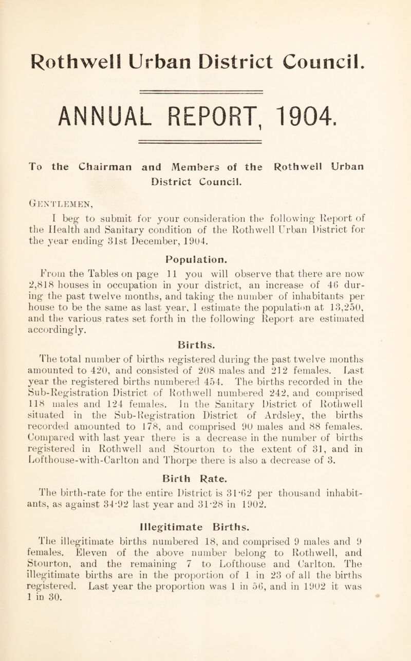 ANNUAL REPORT, 1904. To the Chairman and Members of the Rothwell Urban District Council. Gentlemen, I beg' to submit for your consideration the following- Report of the Health and Sanitary condition of the Rothwell Urban District for the year ending- 31st December, 1904. Population. From the Tables on page 11 you will observe that there are now 2,818 houses in occupation in your district, an increase of 46 dur¬ ing the past twelve months, and taking the number of inhabitants per house to be the same as last year, 1 estimate the population at 13,250, and the various rates set forth in the following Report are estimated accordingly. Births. The total number of births registered during the past twelve months amounted to 420, and consisted of 208 males and 212 females. Last year the registered births numbered 454. The births recorded in the Sub-Registration District of Rothwell numbered 242, and comprised 118 males and 124 females, in the Sanitary District of Rothwell situated in the Sub-Registration District of Ardsley, the births recorded amounted to 178, and comprised 90 males and 88 females. Compared with last year there is a decrease in the number of births registered in Rothwell and Stourton to the extent of 31, and in Lofthouse-with-Carlton and Thorpe there is also a decrease of 3. Birth Rate. The birth-rate for the entire District is 31-62 per thousand inhabit¬ ants, as against 34-92 last year and 31-28 in 1902. Illegitimate Births. The illegitimate births numbered 18, and comprised 9 males and 9 females. Eleven of the above number belong to Rothwell, and Stourton, and the remaining 7 to Lofthouse and Carlton. The illegitimate births are in the proportion of 1 in 23 of all the births registered. Last year the proportion was 1 in 56, and in 1902 it was 1 in 30.