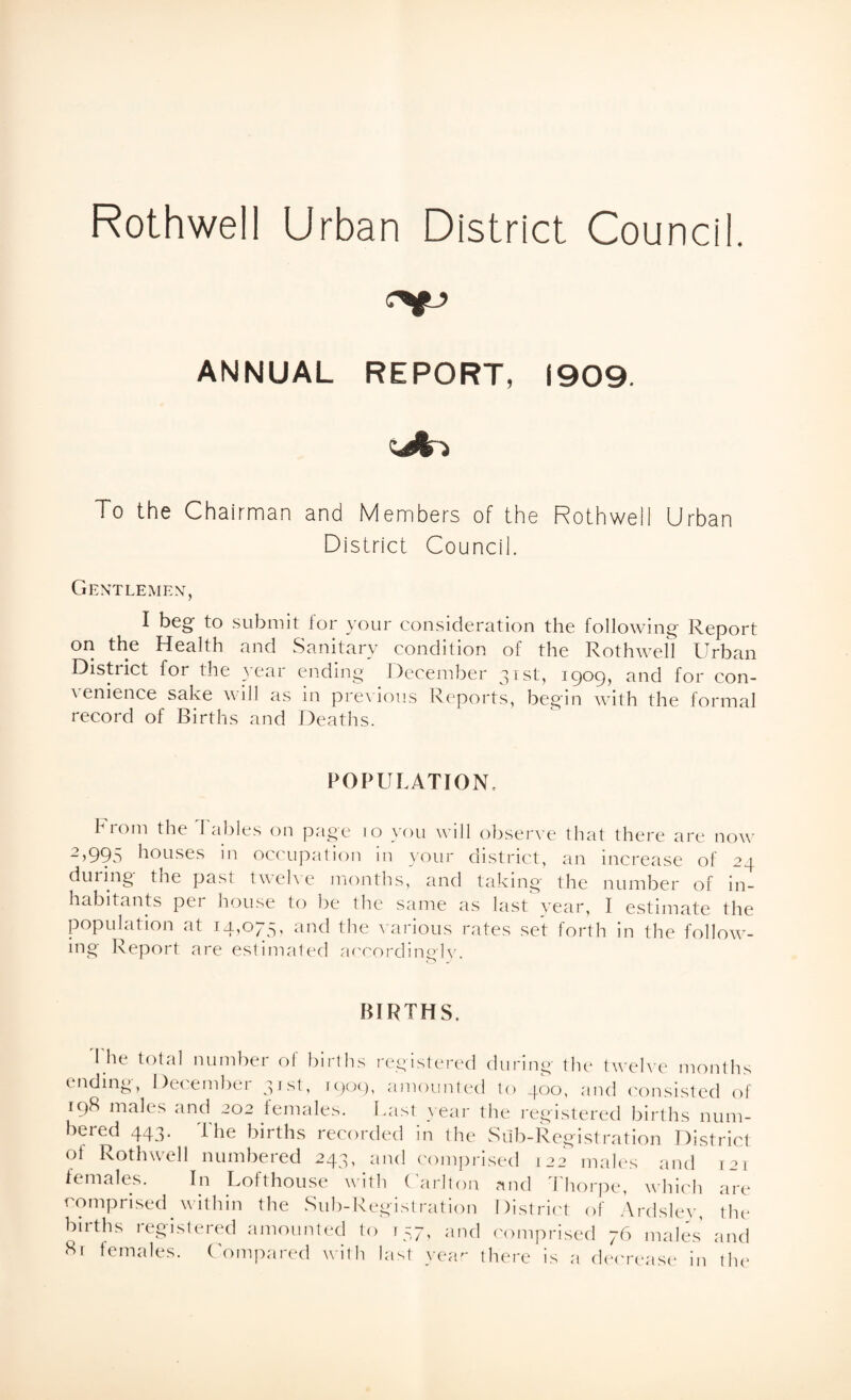 Rothwell Urban District Council. ANNUAL REPORT, 1909. To the Chairman and Members of the Rothwell Urban District Council. Gentlemen, I beg to submit for your consideration the following Report on the Health and Sanitary condition of the Rothwell Urban District for the year ending December 31st, 1909, and for con¬ venience sake will as in previous Reports, begin with the formal record of Births and Deaths. POPULATION, From the Tables on page 10 you will observe that there are now 2,995 houses in occupation in your district, an increase of 24 during the past twelve months, and taking the number of in¬ habitants per house to be the same as last year, I estimate the population at 14,075, and the various rates set forth in the follow¬ ing Report are estimated accordingly. BIRTHS. The total number of births registered during the twelve months ending, December 31st, 1909, amounted lo 400, and consisted of 198 males and 202 females. Last year the registered births num¬ bered 443. The births recorded in the Sub-Registration District of Rothwell numbered 243, and comprised 122 males and 121 females. In Lofthouse with Carlton and Thorpe, which are comprised within the Sub-Registration District of Ardsley, the births registered amounted lo r57, and comprised 76 males and 81 females. Compared with last year there is a decrease in the