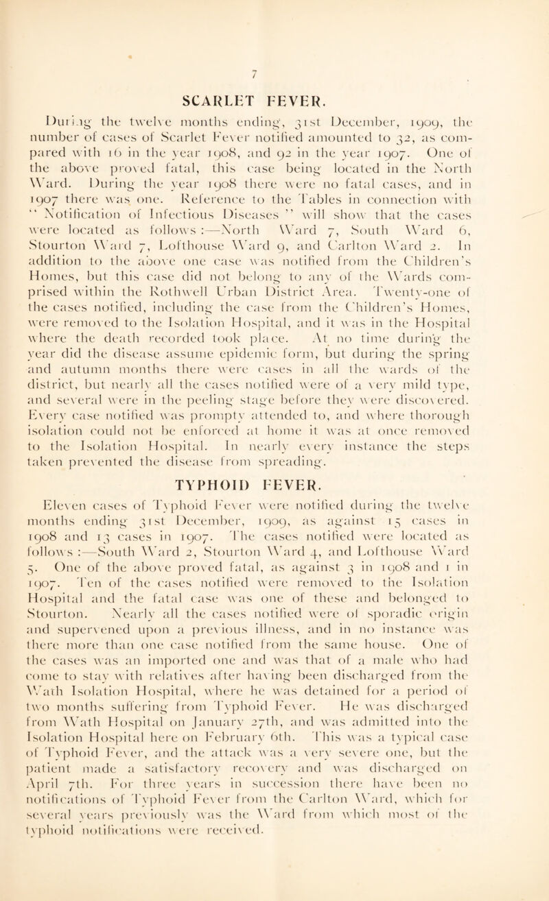 SCARLET FEVER. During the twelve months ending1, 31st December, 1909, the number eh cases of Scarlet Fever notified amounted to 32, as com¬ pared with 16 in the year 1908, and 92 in the year 1907. One oi the above proved fatal, this case being located in the North W ard. During the year 1908 there were no fatal cases, and in 1907 there was one. Reference to the Tables in connection with Notification of Infectious Diseases ” will show that the cases were located as follows :—North Ward 7, South Ward 6, Stourton W ard 7, Lofthouse Ward 9, and Carlton Ward 2. In addition to the above one case was notified from the Children's Homes, but this case did not belong to any of the Wards com¬ prised within the Roth well Urban District Area. Twenty-one of the cases notified, including the case from the Children’s Homes, were removed to the Isolation Hospital, and it was in the Hospital where the death recorded took place. At no time during the year did the disease assume epidemic form, but during the spring and autumn months there were cases in all ihe wards of the district, but nearly all the cases notified were of a very mild type, and several were in the peeling stage before the} w ere discovered. Every case notified was prompty attended to, and where thorough isolation could not be enforced at home it was at once removed to the Isolation Hospital. In nearly every instance the steps taken prevented the disease from spreading. TYPHOID FEVER. Eleven cases of Typhoid Fever were notified during the twelve months ending 31st December, 1909, as against 15 cases in 1908 and 13 cases in 1907. The cases notified were located as follows :—South Ward 2, Stourton Ward 4, and Lofthouse Ward 5. One of the above proved fatal, as against 3 in 1908 and ] in 1907. d en of the cases notified were removed to the Isolation Hospital and the fatal case was one of these and belonged to Stourton. Nearly all the cases notified were of sporadic origin and supervened upon a previous illness, and in no instance was there more than one case notified from the same house. One of the cases was an imported one and was that of a male who had come to stay with relatives after having been discharged from the Wath Isolation Hospital, where he was detained for a period ol two months suffering from Typhoid Fever. He was discharged from Wath Hospital on January 27th, and was admitted into the Isolation Hospital here on February 6th. This was a typical case of Typhoid Fever, and the attack was a very severe one, but the patient made a satisfactory recovery and was discharged on April 7th. For three rears in succession there have been no notifications of Typhoid Fever from the Carlton Ward, which for several wars previouslv was the Ward from which most 01 the typhoid notifications were received.