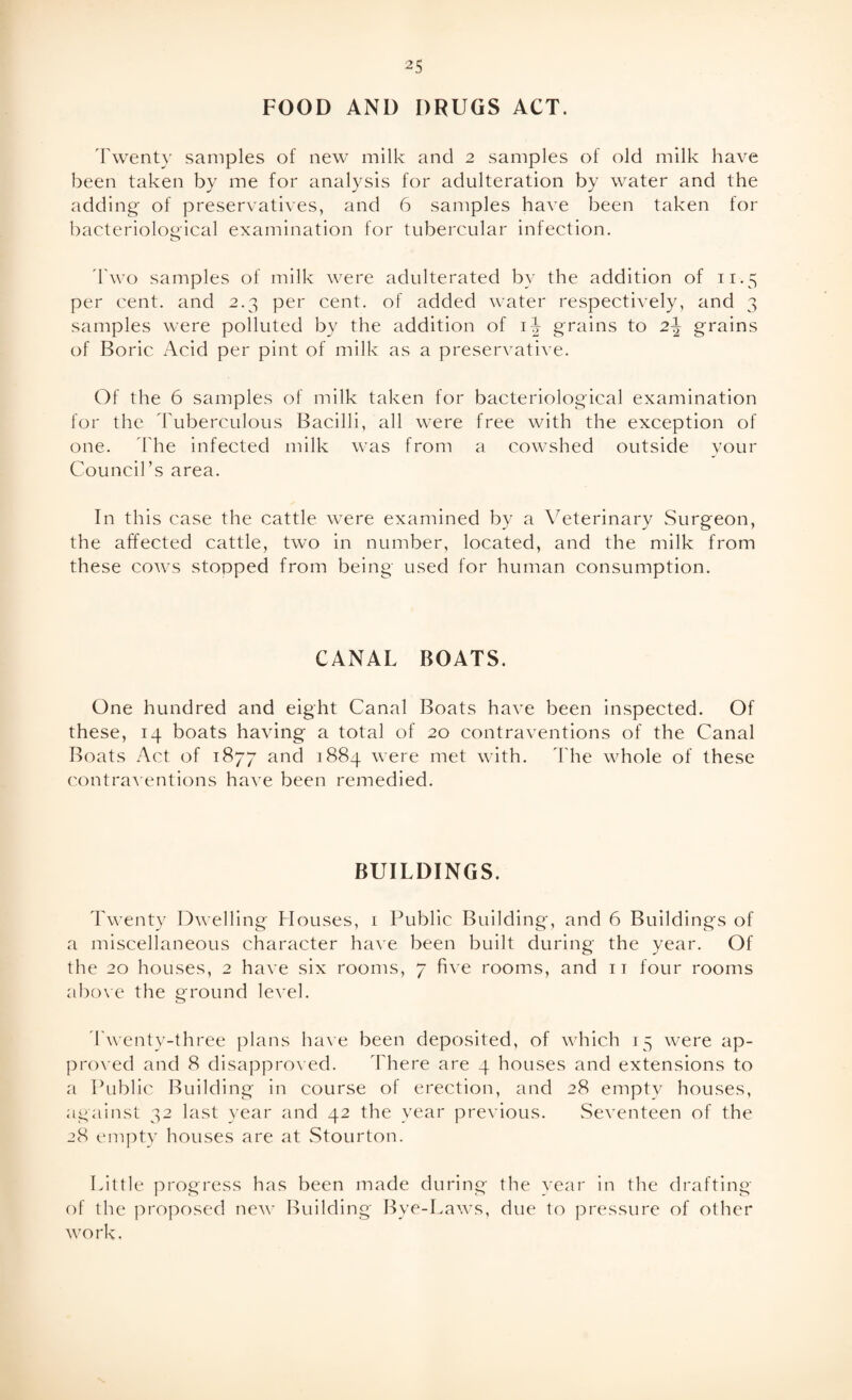 FOOD AND DRUGS ACT. Twenty samples of new milk and 2 samples of old milk have been taken by me for analysis for adulteration by water and the adding of preservatives, and 6 samples have been taken for bacteriological examination for tubercular infection. Two samples of milk were adulterated by the addition of 11.5 per cent, and 2.3 per cent, of added water respectively, and 3 samples were polluted by the addition of 1^ grains to 2^ grains of Boric Acid per pint of milk as a preservative. Of the 6 samples of milk taken for bacteriological examination for the Tuberculous Bacilli, all were free with the exception of one. The infected milk was from a cowshed outside your Council’s area. In this case the cattle were examined by a Veterinary Surgeon, the affected cattle, two in number, located, and the milk from these cows stopped from being used for human consumption. CANAL BOATS. One hundred and eight Canal Boats have been inspected. Of these, 14 boats having a total of 20 contraventions of the Canal Boats Act of 1877 and 1884 were met with. 'The whole of these contraventions have been remedied. BUILDINGS. Twenty Dwelling Houses, 1 Public Building, and 6 Buildings of a miscellaneous character have been built during the year. Of the 20 houses, 2 have six rooms, 7 five rooms, and 11 four rooms above the ground level. Twenty-three plans have been deposited, of which 15 were ap¬ proved and 8 disapproved. There are 4 houses and extensions to a Public Building in course of erection, and 28 empty houses, against 32 last year and 42 the year previous. Seventeen of the 28 empty houses are at Stourton. Little progress has been made during the year in the drafting of the proposed new Building Bye-Laws, due to pressure of other work.