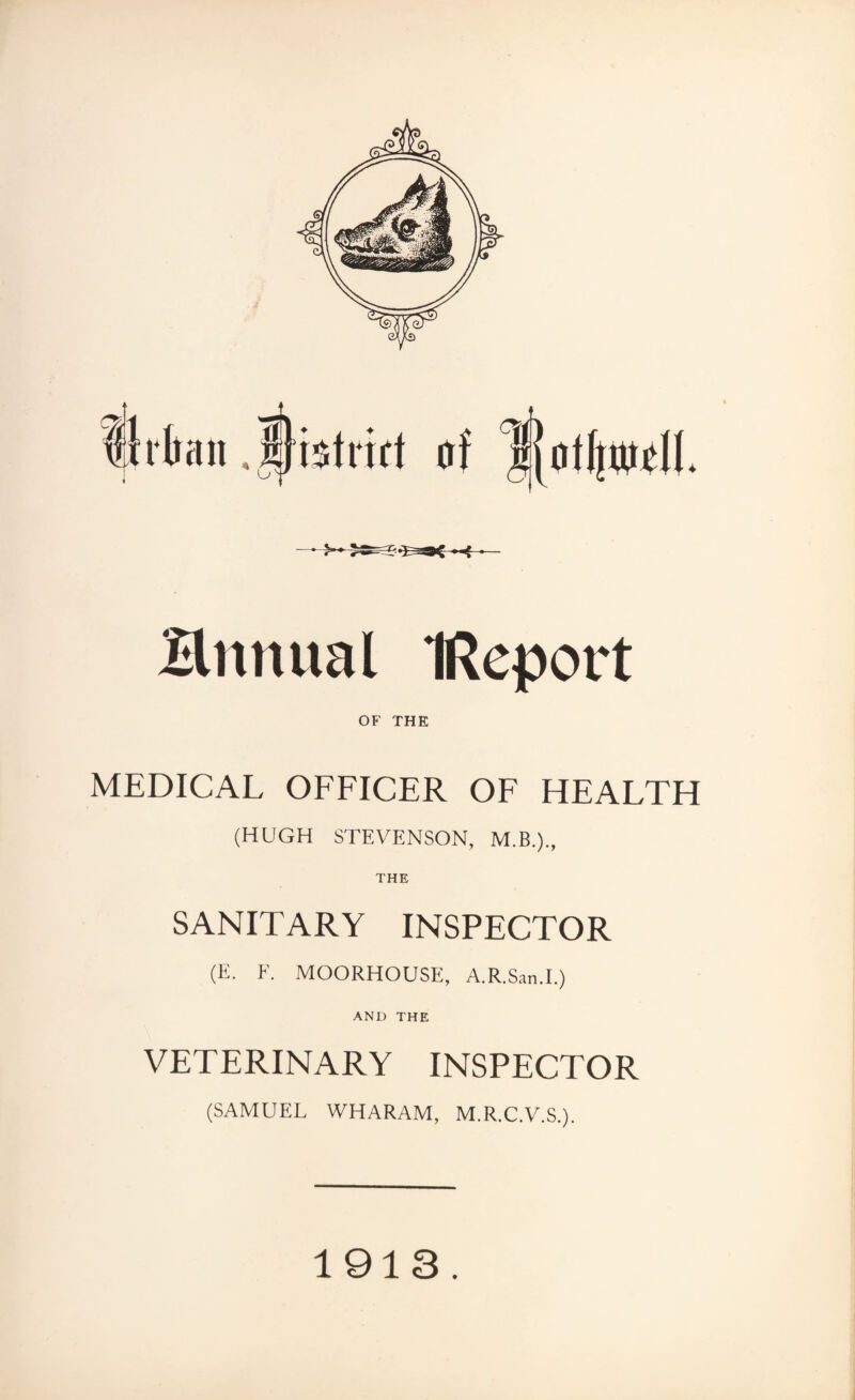 Httnual IReport OF THE MEDICAL OFFICER OF HEALTH (HUGH STEVENSON, M.B.)., SANITARY INSPECTOR (E. F. MOORHOUSE, A.R.San.I.) AND THE VETERINARY INSPECTOR (SAMUEL WHARAM, M.R.C.V.S.). 1913.