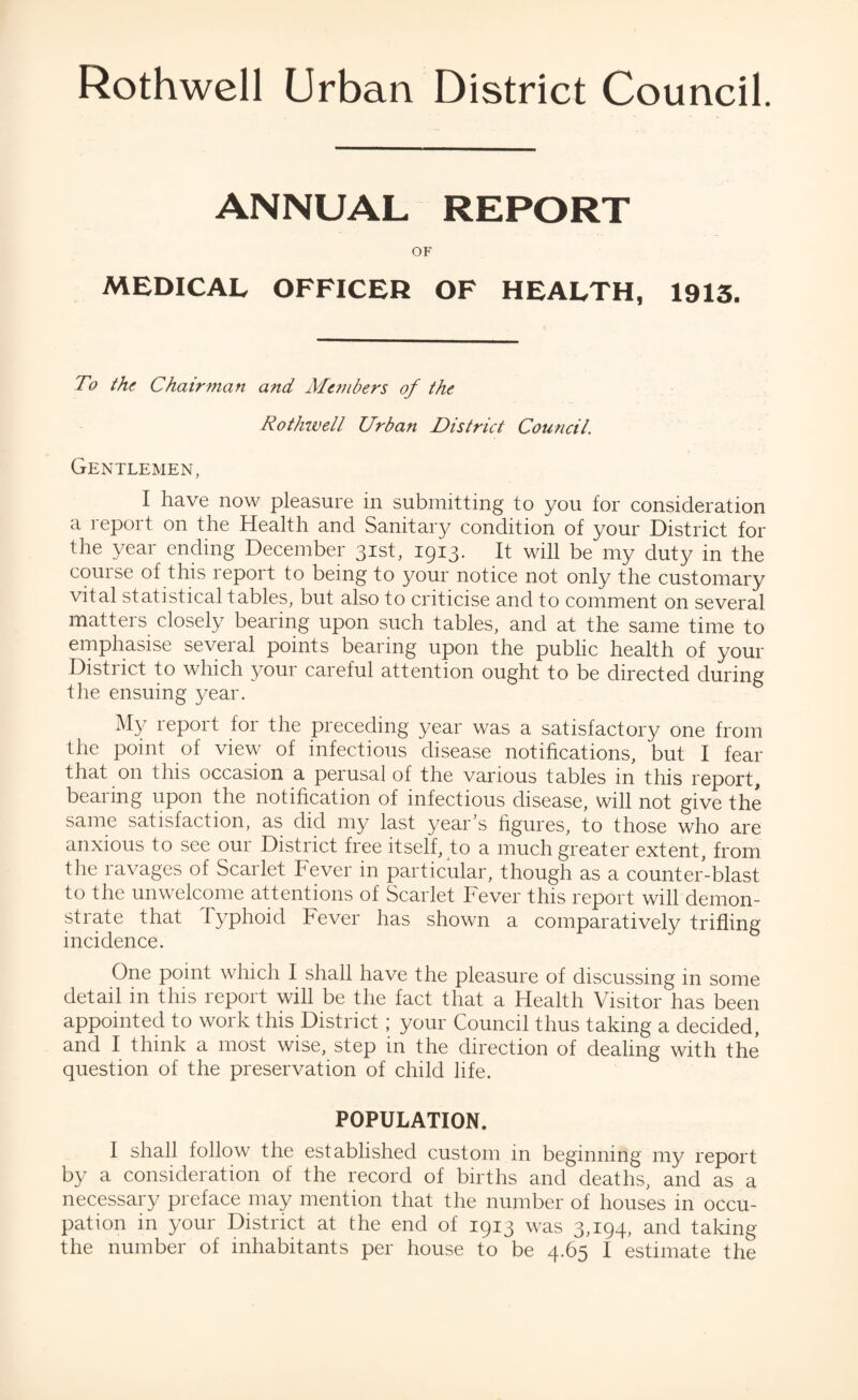 ANNUAL REPORT OF MEDICAL OFFICER OF HEALTH, 1913. To the Chairman and Members of the Rothwell Urban District Council. Gentlemen, I have now pleasure in submitting to you for consideration a report on the Health and Sanitary condition of your District for the year ending December 31st, 1913. It will be my duty in the course of this report to being to your notice not only the customary vital statistical tables, but also to criticise and to comment on several matters closely bearing upon such tables, and at the same time to emphasise several points bearing upon the public health of your District to which your careful attention ought to be directed during the ensuing year. My report for the preceding year was a satisfactory one from the point of view of infectious disease notifications, but I fear that on this occasion a perusal of the various tables in this report, bearing upon the notification of infectious disease, will not give the same satisfaction, as did my last year’s figures, to those who are anxious to see our District free itself, to a much greater extent, from the ravages of Scarlet Fever in particular, though as a counter-blast to the unwelcome attentions of Scarlet Fever this report will demon¬ strate that typhoid Fever has shown a comparatively trifling incidence. One point which I shall have the pleasure of discussing in some detail in this report will be the fact that a Health Visitor has been appointed to work this District; your Council thus taking a decided, and I think a most wise, step in the direction of dealing with the question of the preservation of child life. POPULATION. I shall follow the established custom in beginning my report by a consideration of the record of births and deaths, and as a necessary preface may mention that the number of houses in occu¬ pation in your District at the end of 1913 was 3,194, and taking