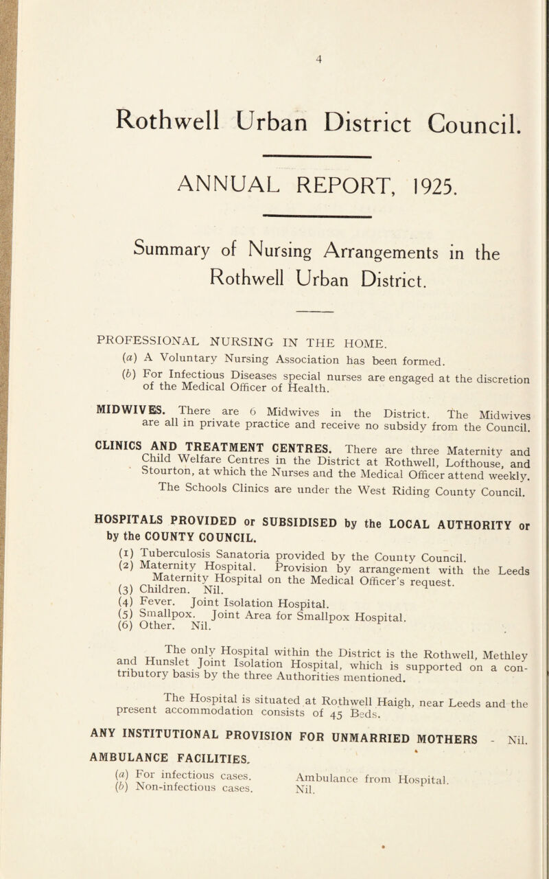 Rothwell Urban District Council. ANNUAL REPORT, 1925. Summary of Nursing Arrangements in the Rothwell Urban District. PROFESSIONAL NURSING IN THE HOME. (a) A Voluntary Nursing Association has been formed. (b) For Infectious Diseases special nurses are engaged at the discretion of the Medical Officer of Health. MID WIVES. There are 6 Midwives in the District. The Midwives are all in private practice and receive no subsidy from the Council. CLINICS AND TREATMENT CENTRES. There are three Maternity and Child Welfare Centres in the District at Rothwell, Lofthouse, and Stourton, at which the Nurses and the Medical Officer attend weekly. The Schools Clinics are under the West Riding County Council. HOSPITALS PROVIDED or SUBSIDISED by the LOCAL AUTHORITY or by the COUNTY COUNCIL. (U Tuberculosis Sanatoria provided by the County Council. (2) Maternity Hospital. Provision by arrangement with the Leeds Maternity Hospital on the Medical Officer’s request. (3) Children. Nil. ^ (4) Fever. Joint Isolation Hospital. (5) Smallpox. Joint Area for Smallpox Hospital (6) Other. Nil. ^ F ' , u T“Y H°sPita! within the District is the Rothwell, Methley and Hunslet Joint Isolation Hospital, which is supported on a con¬ tributory basis by the three Authorities mentioned. The Hospital is situated at Rothwell Haigh, near Leeds and the present accommodation consists of 45 Beds. ANY INSTITUTIONAL PROVISION FOR UNMARRIED MOTHERS Nil. AMBULANCE FACILITIES. (a) For infectious cases. (b) Non-infectious cases. Ambulance from Hospital. Nil.