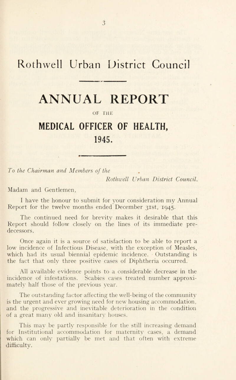 Roth well Urban District Council ANNUAL REPORT OF THE MEDICAL OFFICER OF HEALTH, 1945. To the Chairman and Members of the Rothwell Urban District Council. Madam and Gentlemen, I have the honour to submit for your consideration my Annual Report for the twelve months ended December 31st, 1945. The continued need for brevity makes it desirable that this Report should follow closely on the lines of its immediate pre¬ decessors. Once again it is a source of satisfaction to be able to report a low incidence of Infectious Disease, with the exception of Measles, which had its usual biennial epidemic incidence. ■ Outstanding is the fact that only three positive cases of Diphtheria occurred. All available evidence points to a considerable decrease in the incidence of infestations. Scabies cases treated number approxi¬ mately half those of the previous year. The outstanding factor affecting the well-being of the community is the urgent and ever growing need for new housing accommodation, and the progressive and inevitable deterioration in the condition 1 of a great many old and insanitary houses. This may be partly responsible for the still increasing demand for Institutional accommodation for maternity cases, a demand which can only partially be met and that often with extreme difficulty.