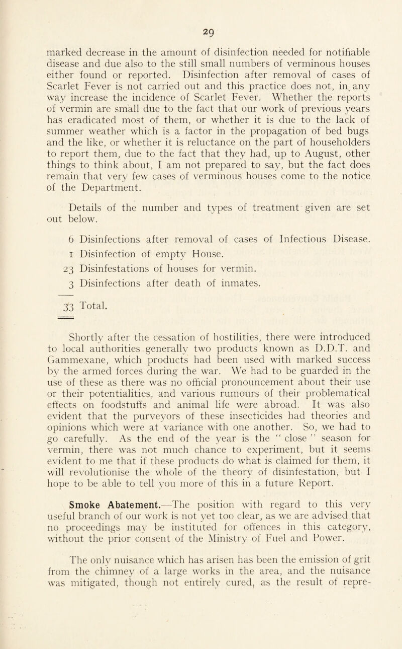 marked decrease in the amount of disinfection needed for notifiable disease and due also to the still small numbers of verminous houses either found or reported. Disinfection after removal of cases of Scarlet Fever is not carried out and this practice does not, in, any way increase the incidence of Scarlet Fever. Whether the reports of vermin are small due to the fact that our work of previous years has eradicated most of them, or whether it is due to the lack of summer weather which is a factor in the propagation of bed bugs and the like, or whether it is reluctance on the part of householders to report them, due to the fact that they had, up to August, other things to think about, I am not prepared to say, but the fact does remain that very few cases of verminous houses come to the notice of the Department. Details of the number and types of treatment given are set out below. 6 Disinfections after removal of cases of Infectious Disease. i Disinfection of empty House. 23 Disinfestations of houses for vermin. 3 Disinfections after death of inmates. 33 Total. Shortly after the cessation of hostilities, there were introduced to local authorities generally two products known as D.D.T. and Gammexane, which products had been used with marked success by the armed forces during the war. We had to be guarded in the use of these as there was no official pronouncement about their use or their potentialities, and various rumours of their problematical effects on foodstuffs and animal life were abroad. It was also evident that the purveyors of these insecticides had theories and opinions which were at variance with one another. So, we had to go carefully. As the end of the year is the “ close ” season for vermin, there was not much chance to experiment, but it seems evident to me that if these products do what is claimed for them, it will revolutionise the whole of the theory of disinfestation, but I hope to be able to tell you more of this in a future Report. Smoke Abatement.—The position with regard to this very useful branch of our work is not yet too clear, as we are advised that no proceedings may be instituted for offences in this category, without the prior consent of the Ministry of Fuel and Power. The only nuisance which has arisen has been the emission of grit from the chimney of a large works in the area, and the nuisance was mitigated, though not entirely cured, as the result of repre-