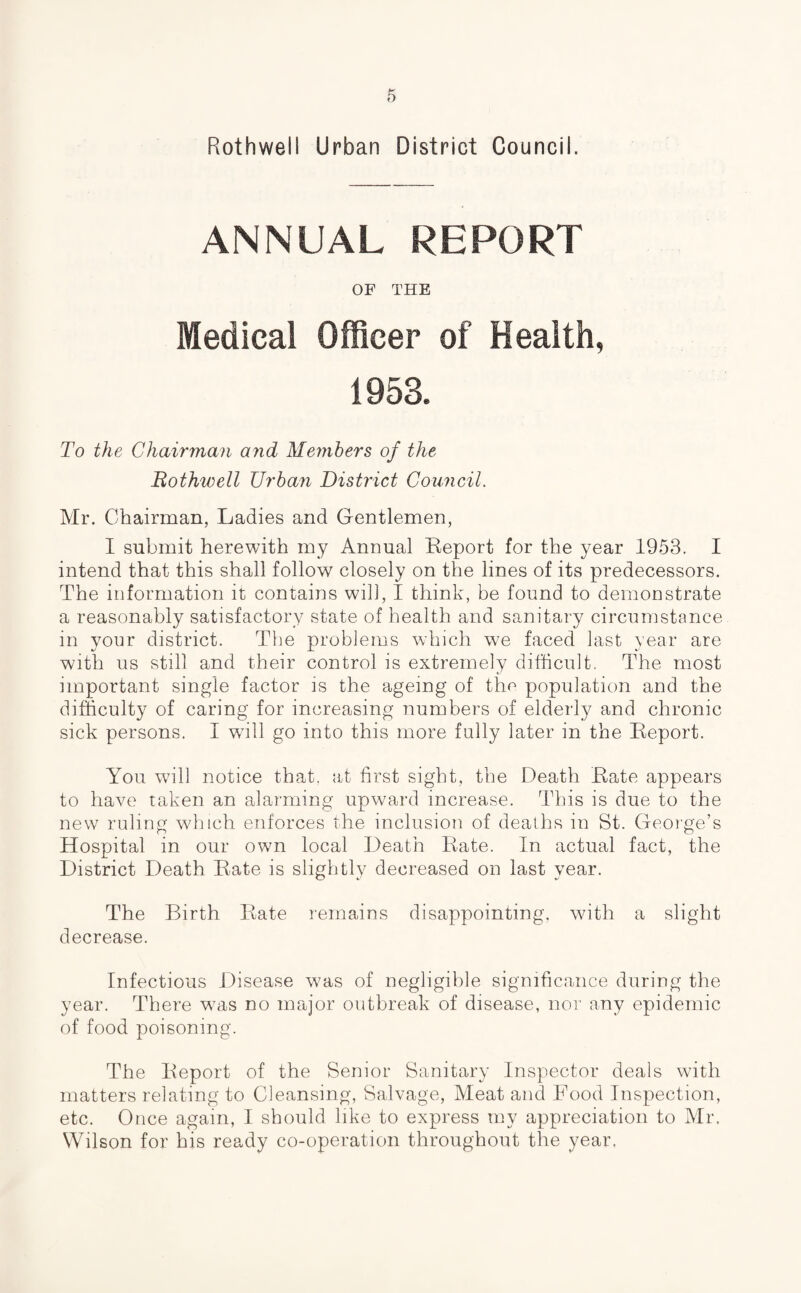 Rothwell Urban District Council. ANNUAL REPORT OF THE Medical Officer of Health, 1953. To the Chairman and Members of the Rothwell Urban District Council. Mr. Chairman, Ladies and Gentlemen, I submit herewith my Annual Report for the year 1953. I intend that this shall follow closely on the lines of its predecessors. The information it contains will, I think, be found to demonstrate a reasonably satisfactory state of health and sanitary circumstance in your district. The problems which wre faced last year are with us still and their control is extremely difficult. The most important single factor is the ageing of the population and the difficulty of caring for increasing numbers of elderly and chronic sick persons. I will go into this more fully later in the Report. You will notice that, at first sight, the Death Rate appears to have taken an alarming upward increase. This is due to the new ruling which enforces the inclusion of deaths in St. George’s Hospital in our own local Death Rate. In actual fact, the District Death Rate is slightly decreased on last year. The Birth Rate remains disappointing, with a slight decrease. Infectious Disease v7as of negligible significance during the year. There wras no major outbreak of disease, nor any epidemic of food poisoning. The Report of the Senior Sanitary Inspector deals with matters relating to Cleansing, Salvage, Meat and Food Inspection, etc. Once again, I should like to express my appreciation to Mr. Wilson for his ready co-operation throughout the year,