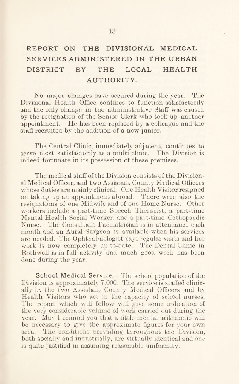 REPORT ON THE DIVISIONAL MEDICAL SERVICES ADMINISTERED IN THE URBAN DISTRICT BY THE LOCAL HEALTH AUTHORITY. No major changes have occured during the year. The Divisional Health Office contines to function satisfactorily and the only change in the administrative Staff was caused by the resignation of the Senior Clerk who took up another appointment. He has been replaced by a colleague and the staff recruited by the addition of a new junior. The Central Clinic, immediately adjacent, continues to serve most satisfactorily as a multi-clinic. The Division is indeed fortunate in its possession of these premises. The medical staff of the Division consists of the Division¬ al Medical Officer, and two Assistant County Medical Officers whose duties are mainly clinical. One Health Visitor resigned on taking up an appointment abroad. There were also the resignations of one Midwife and of one Home Nurse. Other workers include a part-time Speech Therapist, a part-time Mental Health Social Worker, and a part-time Orthopaedic Nurse. The Consultant Paediatrician is m attendance each month and an Aural Surgeon is available when his services are needed. The Ophthalmologist pays regular visits and her work is now completely up to-date. The Dental Clinic in Roth well is in full activity and much good work has been done during the year. School Medical Service.—The school population of the Division is approximately 7,000. The service is staffed clinic¬ ally by the two Assistant County Medical Officers and by Health Visitors who act in the capacity of school nurses. The report which will follow will give some indication of the very considerable volume of work carried out during the year. May I remind you that a little mental arithmetic will be necessary to give the approximate figures for your own area. The conditions prevailing throughout the Division, both socially and industrially, are virtually identical and one is quite justified in assuming reasonable uniformity.