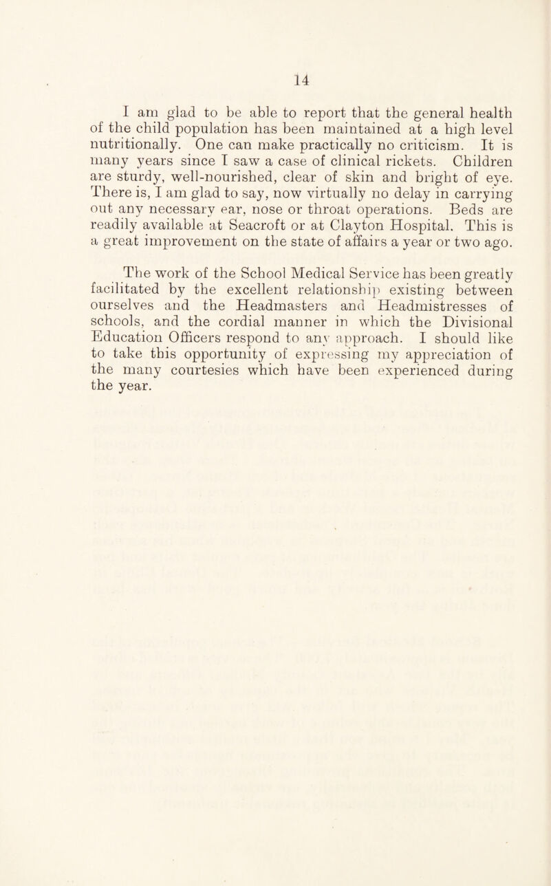 I am glad to be able to report that the general health of the child population has been maintained at a high level nutritionally. One can make practically no criticism. It is many years since I saw a case of clinical rickets. Children are sturdy, well-nourished, clear of skin and bright of eye. There is, I am glad to say, now virtually no delay in carrying out any necessary ear, nose or throat operations. Beds are readily available at Seacroft or at Clayton Hospital. This is a great improvement on the state of affairs a year or two ago. The work of the School Medical Service has been greatly facilitated by the excellent relationship existing between ourselves and the Headmasters and Headmistresses of schools, and the cordial manner in which the Divisional Education Officers respond to any approach. I should like to take this opportunity of expressing my appreciation of the many courtesies which have been experienced during the year.